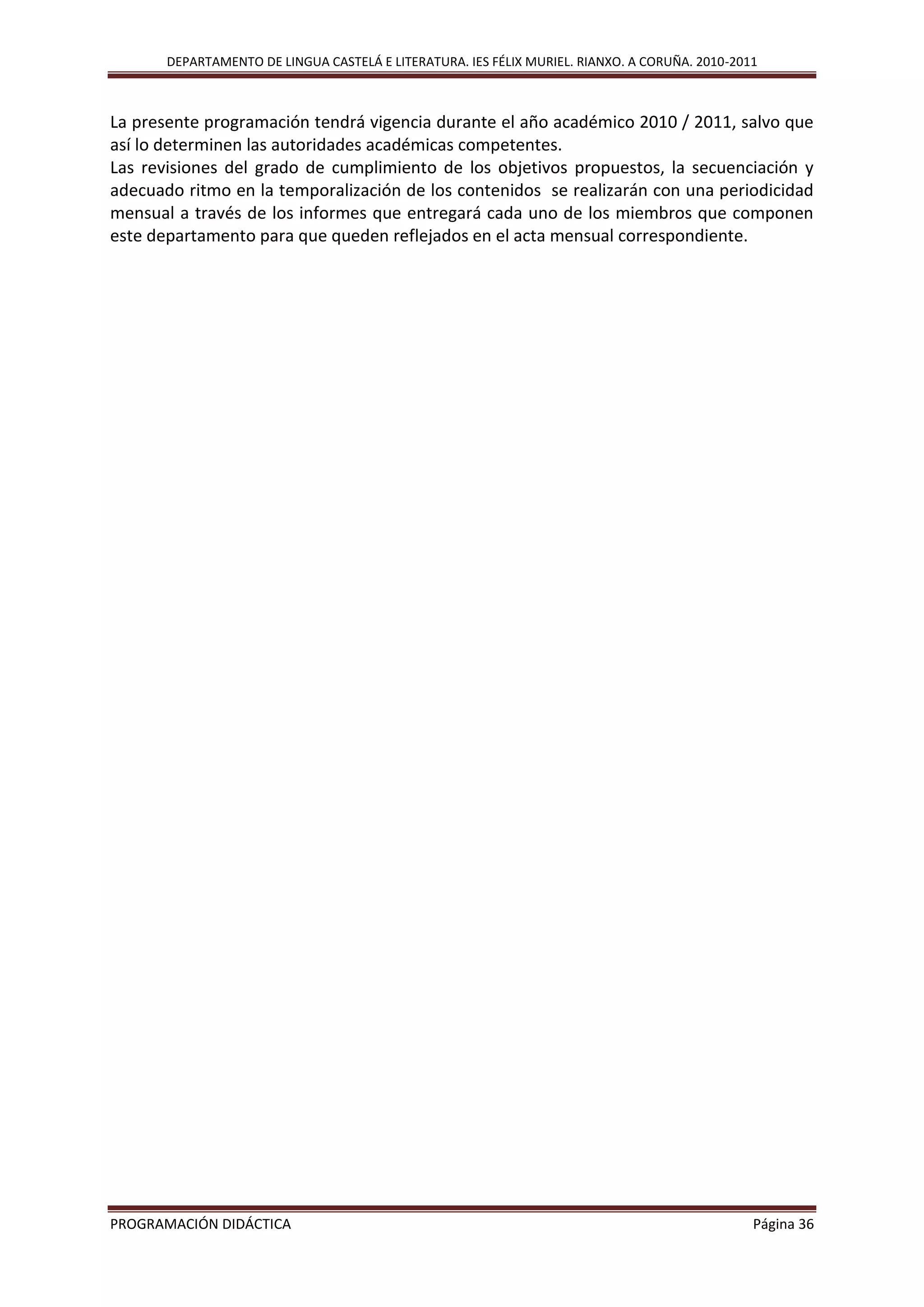 DEPARTAMENTO DE LINGUA CASTELÁ E LITERATURA. IES FÉLIX MURIEL. RIANXO. A CORUÑA. 2010-2011
PROGRAMACIÓN DIDÁCTICA Página 36
La presente programación tendrá vigencia durante el año académico 2010 / 2011, salvo que
así lo determinen las autoridades académicas competentes.
Las revisiones del grado de cumplimiento de los objetivos propuestos, la secuenciación y
adecuado ritmo en la temporalización de los contenidos se realizarán con una periodicidad
mensual a través de los informes que entregará cada uno de los miembros que componen
este departamento para que queden reflejados en el acta mensual correspondiente.
 