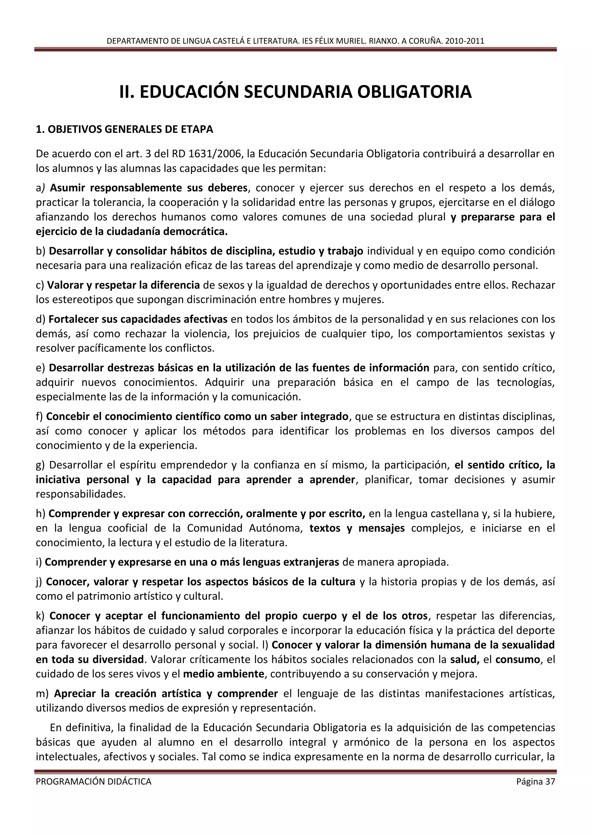 DEPARTAMENTO DE LINGUA CASTELÁ E LITERATURA. IES FÉLIX MURIEL. RIANXO. A CORUÑA. 2010-2011
PROGRAMACIÓN DIDÁCTICA Página 37
II. EDUCACIÓN SECUNDARIA OBLIGATORIA
1. OBJETIVOS GENERALES DE ETAPA
De acuerdo con el art. 3 del RD 1631/2006, la Educación Secundaria Obligatoria contribuirá a desarrollar en
los alumnos y las alumnas las capacidades que les permitan:
a) Asumir responsablemente sus deberes, conocer y ejercer sus derechos en el respeto a los demás,
practicar la tolerancia, la cooperación y la solidaridad entre las personas y grupos, ejercitarse en el diálogo
afianzando los derechos humanos como valores comunes de una sociedad plural y prepararse para el
ejercicio de la ciudadanía democrática.
b) Desarrollar y consolidar hábitos de disciplina, estudio y trabajo individual y en equipo como condición
necesaria para una realización eficaz de las tareas del aprendizaje y como medio de desarrollo personal.
c) Valorar y respetar la diferencia de sexos y la igualdad de derechos y oportunidades entre ellos. Rechazar
los estereotipos que supongan discriminación entre hombres y mujeres.
d) Fortalecer sus capacidades afectivas en todos los ámbitos de la personalidad y en sus relaciones con los
demás, así como rechazar la violencia, los prejuicios de cualquier tipo, los comportamientos sexistas y
resolver pacíficamente los conflictos.
e) Desarrollar destrezas básicas en la utilización de las fuentes de información para, con sentido crítico,
adquirir nuevos conocimientos. Adquirir una preparación básica en el campo de las tecnologías,
especialmente las de la información y la comunicación.
f) Concebir el conocimiento científico como un saber integrado, que se estructura en distintas disciplinas,
así como conocer y aplicar los métodos para identificar los problemas en los diversos campos del
conocimiento y de la experiencia.
g) Desarrollar el espíritu emprendedor y la confianza en sí mismo, la participación, el sentido crítico, la
iniciativa personal y la capacidad para aprender a aprender, planificar, tomar decisiones y asumir
responsabilidades.
h) Comprender y expresar con corrección, oralmente y por escrito, en la lengua castellana y, si la hubiere,
en la lengua cooficial de la Comunidad Autónoma, textos y mensajes complejos, e iniciarse en el
conocimiento, la lectura y el estudio de la literatura.
i) Comprender y expresarse en una o más lenguas extranjeras de manera apropiada.
j) Conocer, valorar y respetar los aspectos básicos de la cultura y la historia propias y de los demás, así
como el patrimonio artístico y cultural.
k) Conocer y aceptar el funcionamiento del propio cuerpo y el de los otros, respetar las diferencias,
afianzar los hábitos de cuidado y salud corporales e incorporar la educación física y la práctica del deporte
para favorecer el desarrollo personal y social. l) Conocer y valorar la dimensión humana de la sexualidad
en toda su diversidad. Valorar críticamente los hábitos sociales relacionados con la salud, el consumo, el
cuidado de los seres vivos y el medio ambiente, contribuyendo a su conservación y mejora.
m) Apreciar la creación artística y comprender el lenguaje de las distintas manifestaciones artísticas,
utilizando diversos medios de expresión y representación.
En definitiva, la finalidad de la Educación Secundaria Obligatoria es la adquisición de las competencias
básicas que ayuden al alumno en el desarrollo integral y armónico de la persona en los aspectos
intelectuales, afectivos y sociales. Tal como se indica expresamente en la norma de desarrollo curricular, la
 