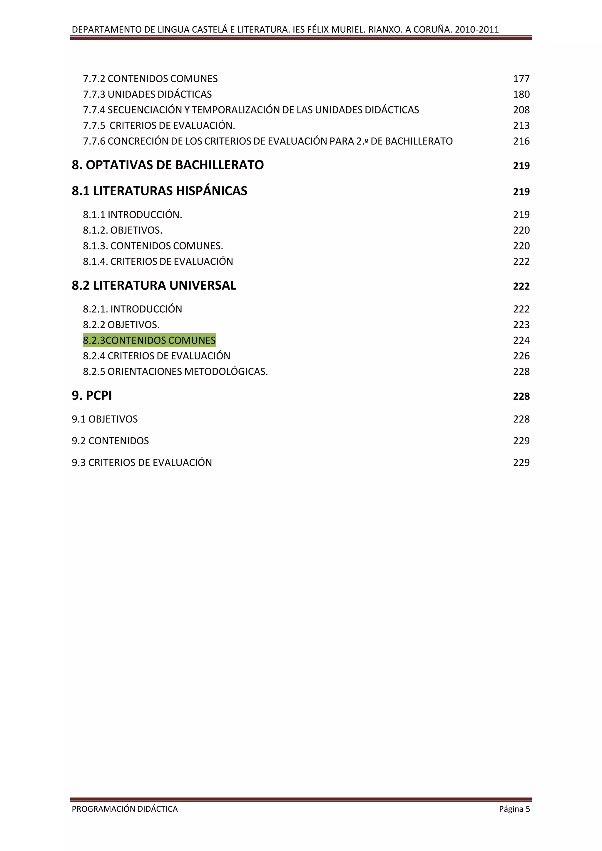 DEPARTAMENTO DE LINGUA CASTELÁ E LITERATURA. IES FÉLIX MURIEL. RIANXO. A CORUÑA. 2010-2011
PROGRAMACIÓN DIDÁCTICA Página 5
7.7.2 CONTENIDOS COMUNES 177
7.7.3 UNIDADES DIDÁCTICAS 180
7.7.4 SECUENCIACIÓN Y TEMPORALIZACIÓN DE LAS UNIDADES DIDÁCTICAS 208
7.7.5 CRITERIOS DE EVALUACIÓN. 213
7.7.6 CONCRECIÓN DE LOS CRITERIOS DE EVALUACIÓN PARA 2.º DE BACHILLERATO 216
8. OPTATIVAS DE BACHILLERATO 219
8.1 LITERATURAS HISPÁNICAS 219
8.1.1 INTRODUCCIÓN. 219
8.1.2. OBJETIVOS. 220
8.1.3. CONTENIDOS COMUNES. 220
8.1.4. CRITERIOS DE EVALUACIÓN 222
8.2 LITERATURA UNIVERSAL 222
8.2.1. INTRODUCCIÓN 222
8.2.2 OBJETIVOS. 223
8.2.3CONTENIDOS COMUNES 224
8.2.4 CRITERIOS DE EVALUACIÓN 226
8.2.5 ORIENTACIONES METODOLÓGICAS. 228
9. PCPI 228
9.1 OBJETIVOS 228
9.2 CONTENIDOS 229
9.3 CRITERIOS DE EVALUACIÓN 229
 