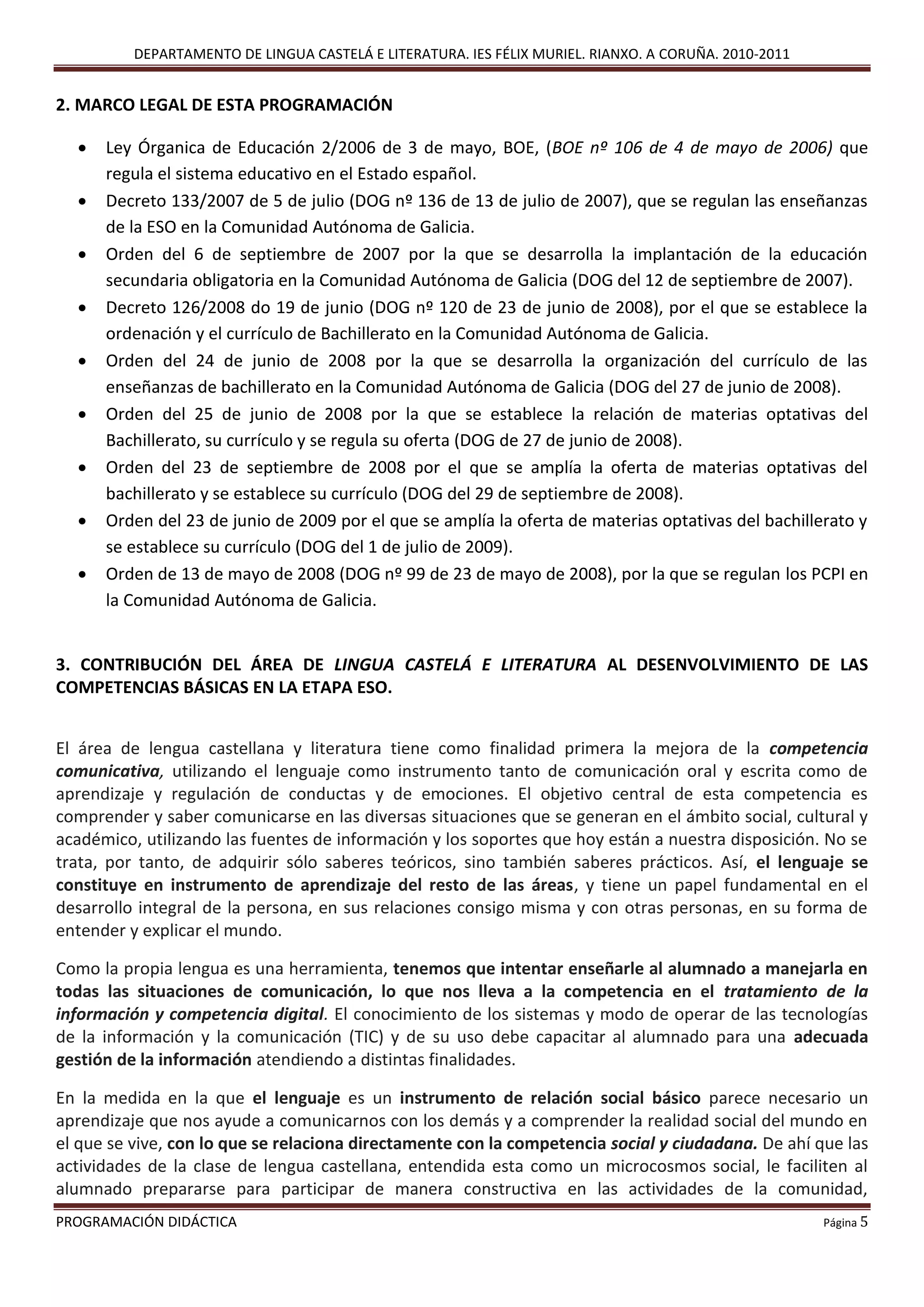 DEPARTAMENTO DE LINGUA CASTELÁ E LITERATURA. IES FÉLIX MURIEL. RIANXO. A CORUÑA. 2010-2011
PROGRAMACIÓN DIDÁCTICA Página 5
2. MARCO LEGAL DE ESTA PROGRAMACIÓN
 Ley Órganica de Educación 2/2006 de 3 de mayo, BOE, (BOE nº 106 de 4 de mayo de 2006) que
regula el sistema educativo en el Estado español.
 Decreto 133/2007 de 5 de julio (DOG nº 136 de 13 de julio de 2007), que se regulan las enseñanzas
de la ESO en la Comunidad Autónoma de Galicia.
 Orden del 6 de septiembre de 2007 por la que se desarrolla la implantación de la educación
secundaria obligatoria en la Comunidad Autónoma de Galicia (DOG del 12 de septiembre de 2007).
 Decreto 126/2008 do 19 de junio (DOG nº 120 de 23 de junio de 2008), por el que se establece la
ordenación y el currículo de Bachillerato en la Comunidad Autónoma de Galicia.
 Orden del 24 de junio de 2008 por la que se desarrolla la organización del currículo de las
enseñanzas de bachillerato en la Comunidad Autónoma de Galicia (DOG del 27 de junio de 2008).
 Orden del 25 de junio de 2008 por la que se establece la relación de materias optativas del
Bachillerato, su currículo y se regula su oferta (DOG de 27 de junio de 2008).
 Orden del 23 de septiembre de 2008 por el que se amplía la oferta de materias optativas del
bachillerato y se establece su currículo (DOG del 29 de septiembre de 2008).
 Orden del 23 de junio de 2009 por el que se amplía la oferta de materias optativas del bachillerato y
se establece su currículo (DOG del 1 de julio de 2009).
 Orden de 13 de mayo de 2008 (DOG nº 99 de 23 de mayo de 2008), por la que se regulan los PCPI en
la Comunidad Autónoma de Galicia.
3. CONTRIBUCIÓN DEL ÁREA DE LINGUA CASTELÁ E LITERATURA AL DESENVOLVIMIENTO DE LAS
COMPETENCIAS BÁSICAS EN LA ETAPA ESO.
El área de lengua castellana y literatura tiene como finalidad primera la mejora de la competencia
comunicativa, utilizando el lenguaje como instrumento tanto de comunicación oral y escrita como de
aprendizaje y regulación de conductas y de emociones. El objetivo central de esta competencia es
comprender y saber comunicarse en las diversas situaciones que se generan en el ámbito social, cultural y
académico, utilizando las fuentes de información y los soportes que hoy están a nuestra disposición. No se
trata, por tanto, de adquirir sólo saberes teóricos, sino también saberes prácticos. Así, el lenguaje se
constituye en instrumento de aprendizaje del resto de las áreas, y tiene un papel fundamental en el
desarrollo integral de la persona, en sus relaciones consigo misma y con otras personas, en su forma de
entender y explicar el mundo.
Como la propia lengua es una herramienta, tenemos que intentar enseñarle al alumnado a manejarla en
todas las situaciones de comunicación, lo que nos lleva a la competencia en el tratamiento de la
información y competencia digital. El conocimiento de los sistemas y modo de operar de las tecnologías
de la información y la comunicación (TIC) y de su uso debe capacitar al alumnado para una adecuada
gestión de la información atendiendo a distintas finalidades.
En la medida en la que el lenguaje es un instrumento de relación social básico parece necesario un
aprendizaje que nos ayude a comunicarnos con los demás y a comprender la realidad social del mundo en
el que se vive, con lo que se relaciona directamente con la competencia social y ciudadana. De ahí que las
actividades de la clase de lengua castellana, entendida esta como un microcosmos social, le faciliten al
alumnado prepararse para participar de manera constructiva en las actividades de la comunidad,
 