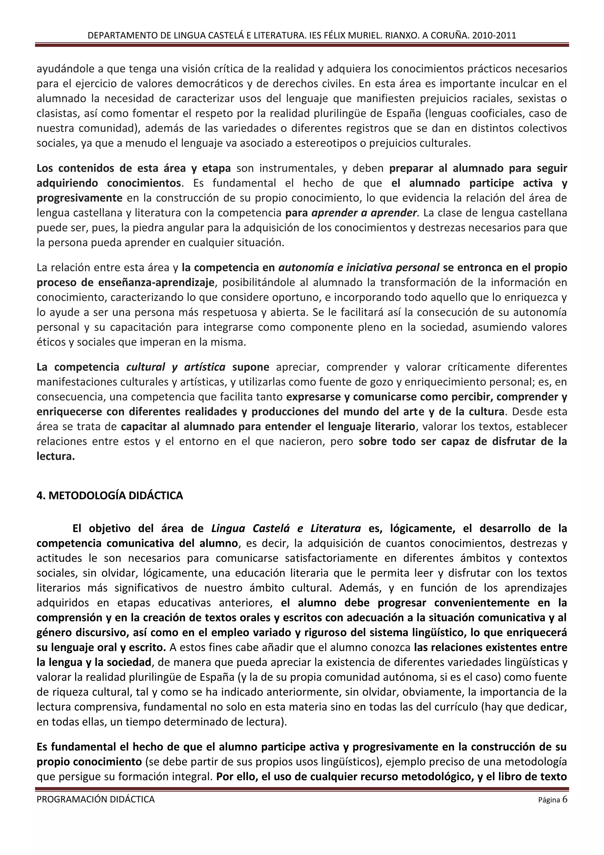 DEPARTAMENTO DE LINGUA CASTELÁ E LITERATURA. IES FÉLIX MURIEL. RIANXO. A CORUÑA. 2010-2011
PROGRAMACIÓN DIDÁCTICA Página 6
ayudándole a que tenga una visión crítica de la realidad y adquiera los conocimientos prácticos necesarios
para el ejercicio de valores democráticos y de derechos civiles. En esta área es importante inculcar en el
alumnado la necesidad de caracterizar usos del lenguaje que manifiesten prejuicios raciales, sexistas o
clasistas, así como fomentar el respeto por la realidad plurilingüe de España (lenguas cooficiales, caso de
nuestra comunidad), además de las variedades o diferentes registros que se dan en distintos colectivos
sociales, ya que a menudo el lenguaje va asociado a estereotipos o prejuicios culturales.
Los contenidos de esta área y etapa son instrumentales, y deben preparar al alumnado para seguir
adquiriendo conocimientos. Es fundamental el hecho de que el alumnado participe activa y
progresivamente en la construcción de su propio conocimiento, lo que evidencia la relación del área de
lengua castellana y literatura con la competencia para aprender a aprender. La clase de lengua castellana
puede ser, pues, la piedra angular para la adquisición de los conocimientos y destrezas necesarios para que
la persona pueda aprender en cualquier situación.
La relación entre esta área y la competencia en autonomía e iniciativa personal se entronca en el propio
proceso de enseñanza-aprendizaje, posibilitándole al alumnado la transformación de la información en
conocimiento, caracterizando lo que considere oportuno, e incorporando todo aquello que lo enriquezca y
lo ayude a ser una persona más respetuosa y abierta. Se le facilitará así la consecución de su autonomía
personal y su capacitación para integrarse como componente pleno en la sociedad, asumiendo valores
éticos y sociales que imperan en la misma.
La competencia cultural y artística supone apreciar, comprender y valorar críticamente diferentes
manifestaciones culturales y artísticas, y utilizarlas como fuente de gozo y enriquecimiento personal; es, en
consecuencia, una competencia que facilita tanto expresarse y comunicarse como percibir, comprender y
enriquecerse con diferentes realidades y producciones del mundo del arte y de la cultura. Desde esta
área se trata de capacitar al alumnado para entender el lenguaje literario, valorar los textos, establecer
relaciones entre estos y el entorno en el que nacieron, pero sobre todo ser capaz de disfrutar de la
lectura.
4. METODOLOGÍA DIDÁCTICA
El objetivo del área de Lingua Castelá e Literatura es, lógicamente, el desarrollo de la
competencia comunicativa del alumno, es decir, la adquisición de cuantos conocimientos, destrezas y
actitudes le son necesarios para comunicarse satisfactoriamente en diferentes ámbitos y contextos
sociales, sin olvidar, lógicamente, una educación literaria que le permita leer y disfrutar con los textos
literarios más significativos de nuestro ámbito cultural. Además, y en función de los aprendizajes
adquiridos en etapas educativas anteriores, el alumno debe progresar convenientemente en la
comprensión y en la creación de textos orales y escritos con adecuación a la situación comunicativa y al
género discursivo, así como en el empleo variado y riguroso del sistema lingüístico, lo que enriquecerá
su lenguaje oral y escrito. A estos fines cabe añadir que el alumno conozca las relaciones existentes entre
la lengua y la sociedad, de manera que pueda apreciar la existencia de diferentes variedades lingüísticas y
valorar la realidad plurilingüe de España (y la de su propia comunidad autónoma, si es el caso) como fuente
de riqueza cultural, tal y como se ha indicado anteriormente, sin olvidar, obviamente, la importancia de la
lectura comprensiva, fundamental no solo en esta materia sino en todas las del currículo (hay que dedicar,
en todas ellas, un tiempo determinado de lectura).
Es fundamental el hecho de que el alumno participe activa y progresivamente en la construcción de su
propio conocimiento (se debe partir de sus propios usos lingüísticos), ejemplo preciso de una metodología
que persigue su formación integral. Por ello, el uso de cualquier recurso metodológico, y el libro de texto
 