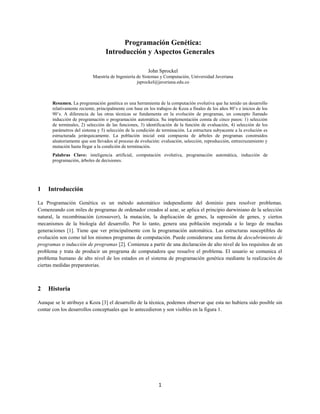 1
Programación Genética:
Introducción y Aspectos Generales
John Sprockel
Maestría de Ingeniería de Sistemas y Computación, Universidad Javeriana
jsprockel@javeriana.edu.co
Resumen. La programación genética es una herramienta de la computación evolutiva que ha tenido un desarrollo
relativamente reciente, principalmente con base en los trabajos de Koza a finales de los años 80’s e inicios de los
90’s. A diferencia de las otras técnicas se fundamenta en la evolución de programas, un concepto llamado
inducción de programación o programación automática. Su implementación consta de cinco pasos: 1) selección
de terminales, 2) selección de las funciones, 3) identificación de la función de evaluación, 4) selección de los
parámetros del sistema y 5) selección de la condición de terminación. La estructura subyacente a la evolución es
estructurada jerárquicamente. La población inicial está compuesta de árboles de programas construidos
aleatoriamente que son llevados al proceso de evolución: evaluación, selección, reproducción, entrecruzamiento y
mutación hasta llegar a la condición de terminación.
Palabras Clave: inteligencia artificial, computación evolutiva, programación automática, inducción de
programación, árboles de decisiones.
1 Introducción
La Programación Genética es un método automático independiente del dominio para resolver problemas.
Comenzando con miles de programas de ordenador creados al azar, se aplica el principio darwiniano de la selección
natural, la recombinación (crossover), la mutación, la duplicación de genes, la supresión de genes, y ciertos
mecanismos de la biología del desarrollo. Por lo tanto, genera una población mejorada a lo largo de muchas
generaciones [1]. Tiene que ver principalmente con la programación automática. Las estructuras susceptibles de
evolución son como tal los mismos programas de computación. Puede considerarse una forma de descubrimiento de
programas o inducción de programas [2]. Comienza a partir de una declaración de alto nivel de los requisitos de un
problema y trata de producir un programa de computadora que resuelve el problema. El usuario se comunica el
problema humano de alto nivel de los estados en el sistema de programación genética mediante la realización de
ciertas medidas preparatorias.
2 Historia
Aunque se le atribuye a Koza [3] el desarrollo de la técnica, podemos observar que esta no hubiera sido posible sin
contar con los desarrollos conceptuales que lo antecedieron y son visibles en la figura 1.
 