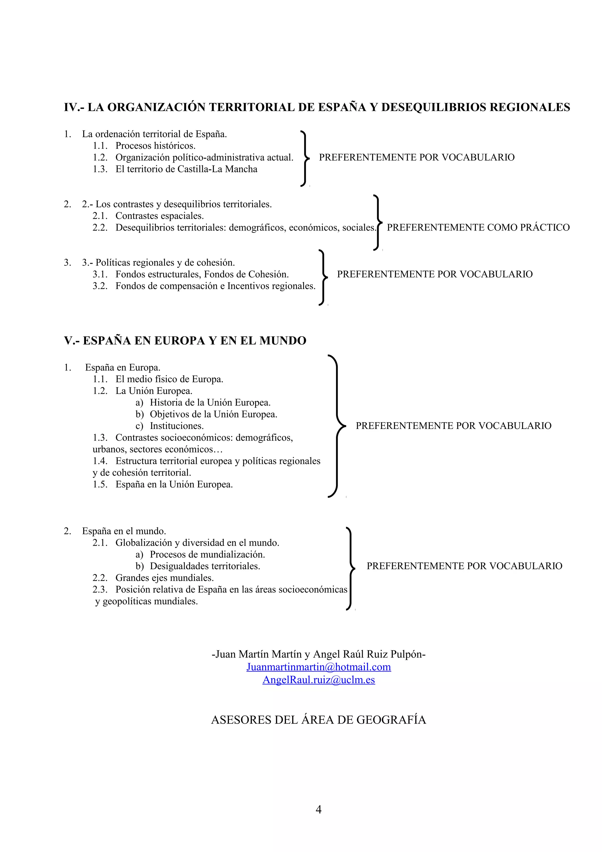 IV.- LA ORGANIZACIÓN TERRITORIAL DE ESPAÑA Y DESEQUILIBRIOS REGIONALES 
1. La ordenación territorial de España. 
1.1. Procesos históricos. 
1.2. Organización político-administrativa actual. PREFERENTEMENTE POR VOCABULARIO 
1.3. El territorio de Castilla-La Mancha 
2. 2.- Los contrastes y desequilibrios territoriales. 
2.1. Contrastes espaciales. 
2.2. Desequilibrios territoriales: demográficos, económicos, sociales. PREFERENTEMENTE COMO PRÁCTICO 
3. 3.- Políticas regionales y de cohesión. 
3.1. Fondos estructurales, Fondos de Cohesión. PREFERENTEMENTE POR VOCABULARIO 
3.2. Fondos de compensación e Incentivos regionales. 
V.- ESPAÑA EN EUROPA Y EN EL MUNDO 
1. España en Europa. 
1.1. El medio físico de Europa. 
1.2. La Unión Europea. 
a) Historia de la Unión Europea. 
b) Objetivos de la Unión Europea. 
c) Instituciones. PREFERENTEMENTE POR VOCABULARIO 
1.3. Contrastes socioeconómicos: demográficos, 
urbanos, sectores económicos… 
1.4. Estructura territorial europea y políticas regionales 
y de cohesión territorial. 
1.5. España en la Unión Europea. 
2. España en el mundo. 
2.1. Globalización y diversidad en el mundo. 
a) Procesos de mundialización. 
b) Desigualdades territoriales. PREFERENTEMENTE POR VOCABULARIO 
2.2. Grandes ejes mundiales. 
2.3. Posición relativa de España en las áreas socioeconómicas 
y geopolíticas mundiales. 
-Juan Martín Martín y Angel Raúl Ruiz Pulpón- 
Juanmartinmartin@hotmail.com 
AngelRaul.ruiz@uclm.es 
ASESORES DEL ÁREA DE GEOGRAFÍA 
4 
 