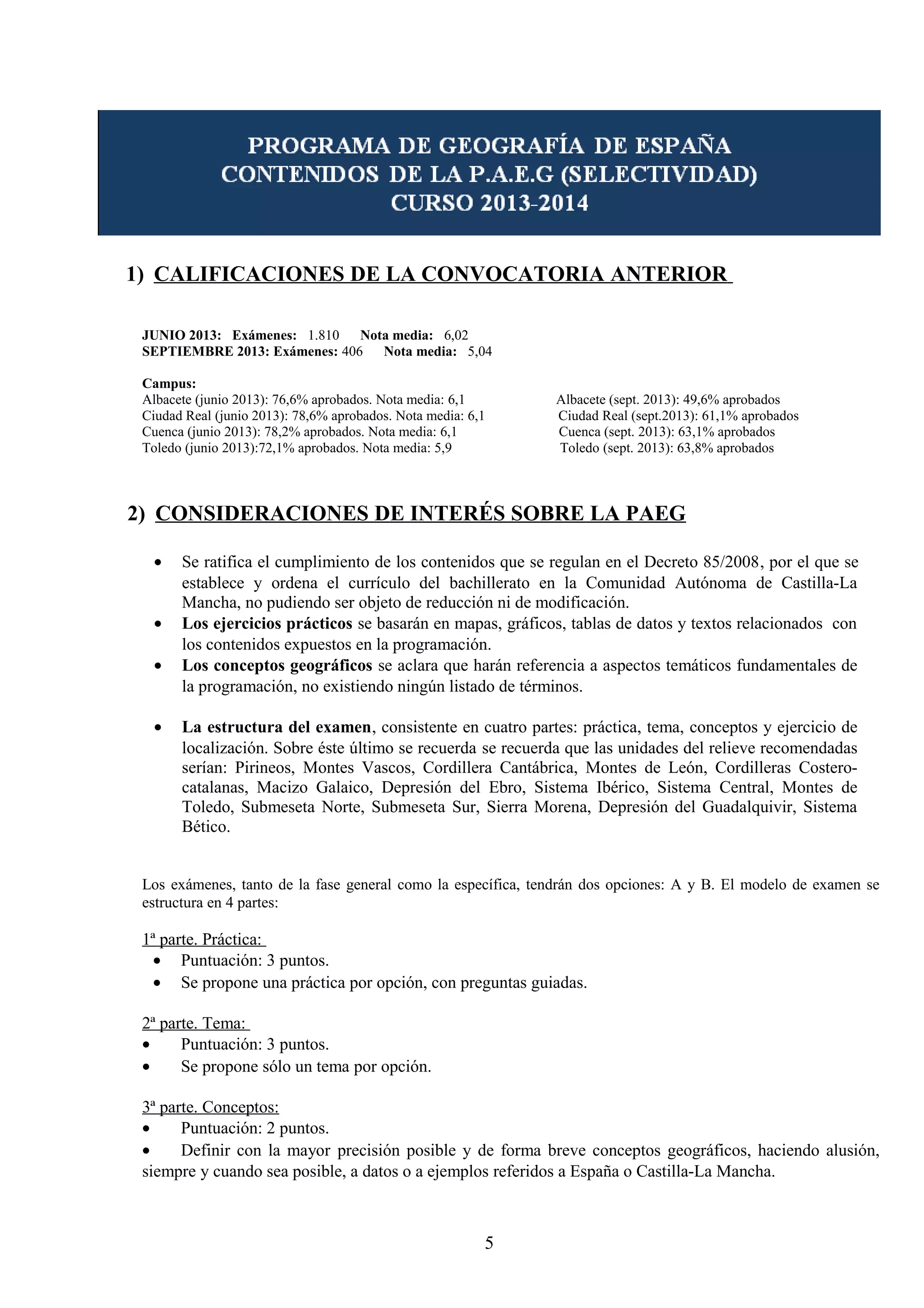 1) CALIFICACIONES DE LA CONVOCATORIA ANTERIOR 
JUNIO 2013: Exámenes: 1.810 Nota media: 6,02 
SEPTIEMBRE 2013: Exámenes: 406 Nota media: 5,04 
Campus: 
Albacete (junio 2013): 76,6% aprobados. Nota media: 6,1 Albacete (sept. 2013): 49,6% aprobados 
Ciudad Real (junio 2013): 78,6% aprobados. Nota media: 6,1 Ciudad Real (sept.2013): 61,1% aprobados 
Cuenca (junio 2013): 78,2% aprobados. Nota media: 6,1 Cuenca (sept. 2013): 63,1% aprobados 
Toledo (junio 2013):72,1% aprobados. Nota media: 5,9 Toledo (sept. 2013): 63,8% aprobados 
2) CONSIDERACIONES DE INTERÉS SOBRE LA PAEG 
· Se ratifica el cumplimiento de los contenidos que se regulan en el Decreto 85/2008, por el que se 
establece y ordena el currículo del bachillerato en la Comunidad Autónoma de Castilla-La 
Mancha, no pudiendo ser objeto de reducción ni de modificación. 
· Los ejercicios prácticos se basarán en mapas, gráficos, tablas de datos y textos relacionados con 
los contenidos expuestos en la programación. 
· Los conceptos geográficos se aclara que harán referencia a aspectos temáticos fundamentales de 
la programación, no existiendo ningún listado de términos. 
· La estructura del examen, consistente en cuatro partes: práctica, tema, conceptos y ejercicio de 
localización. Sobre éste último se recuerda se recuerda que las unidades del relieve recomendadas 
serían: Pirineos, Montes Vascos, Cordillera Cantábrica, Montes de León, Cordilleras Costero-catalanas, 
Macizo Galaico, Depresión del Ebro, Sistema Ibérico, Sistema Central, Montes de 
Toledo, Submeseta Norte, Submeseta Sur, Sierra Morena, Depresión del Guadalquivir, Sistema 
Bético. 
Los exámenes, tanto de la fase general como la específica, tendrán dos opciones: A y B. El modelo de examen se 
estructura en 4 partes: 
1ª parte. Práctica: 
· Puntuación: 3 puntos. 
· Se propone una práctica por opción, con preguntas guiadas. 
2ª parte. Tema: 
· Puntuación: 3 puntos. 
· Se propone sólo un tema por opción. 
3ª parte. Conceptos: 
· Puntuación: 2 puntos. 
· Definir con la mayor precisión posible y de forma breve conceptos geográficos, haciendo alusión, 
siempre y cuando sea posible, a datos o a ejemplos referidos a España o Castilla-La Mancha. 
5 
 