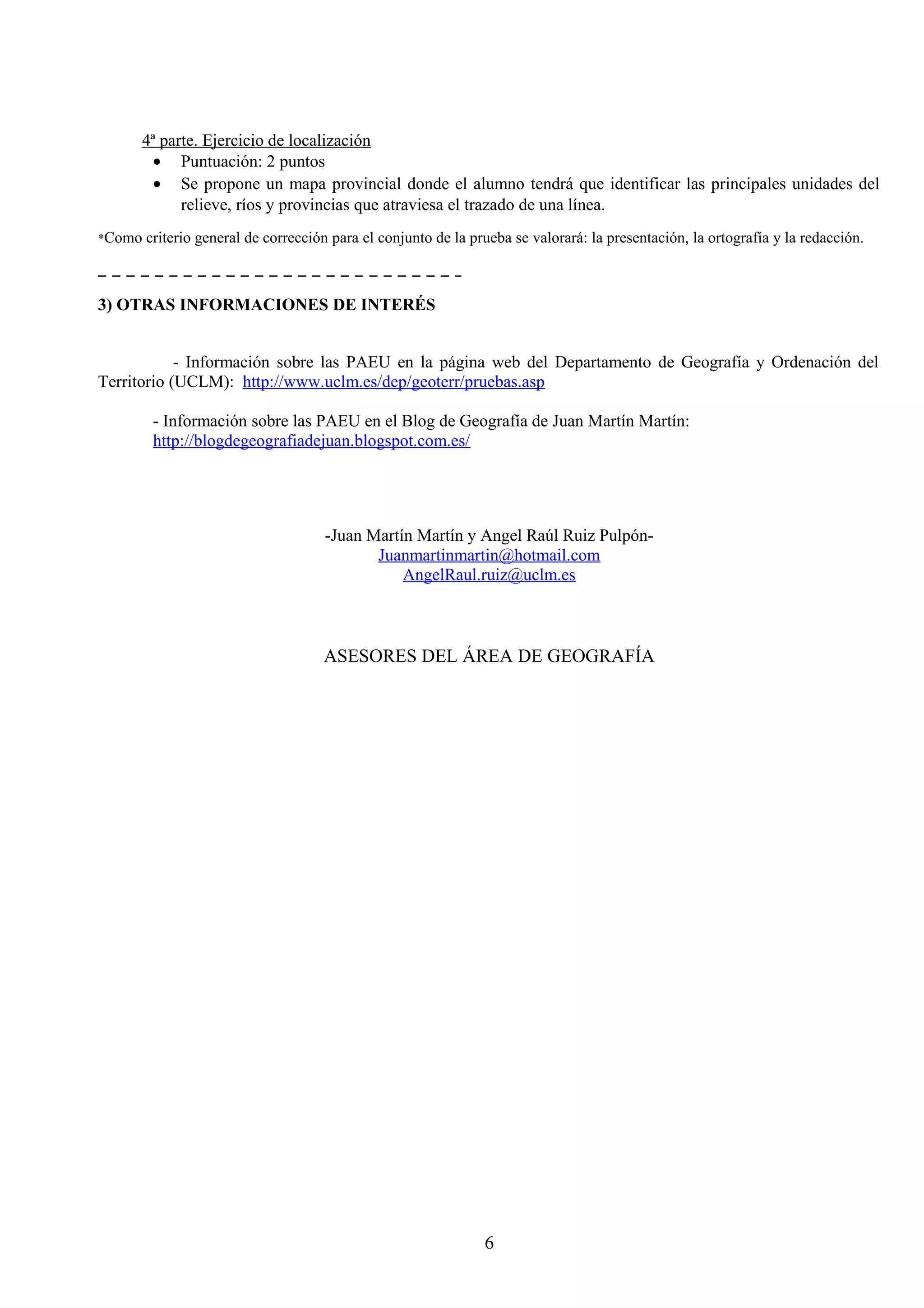 4ª parte. Ejercicio de localización 
· Puntuación: 2 puntos 
· Se propone un mapa provincial donde el alumno tendrá que identificar las principales unidades del 
relieve, ríos y provincias que atraviesa el trazado de una línea. 
*Como criterio general de corrección para el conjunto de la prueba se valorará: la presentación, la ortografía y la redacción. 
3) OTRAS INFORMACIONES DE INTERÉS 
- Información sobre las PAEU en la página web del Departamento de Geografía y Ordenación del 
Territorio (UCLM): http://www.uclm.es/dep/geoterr/pruebas.asp 
- Información sobre las PAEU en el Blog de Geografía de Juan Martín Martín: 
http://blogdegeografiadejuan.blogspot.com.es/ 
-Juan Martín Martín y Angel Raúl Ruiz Pulpón- 
Juanmartinmartin@hotmail.com 
AngelRaul.ruiz@uclm.es 
ASESORES DEL ÁREA DE GEOGRAFÍA 
6 
