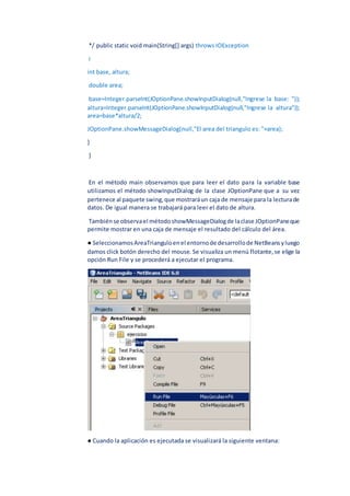 */ public static void main(String[] args) throws IOException
i
int base, altura;
double area;
base=Integer.parseInt(JOptionPane.showInputDialog(null,"Ingrese la base: "));
altura=Integer.parseInt(JOptionPane.showInputDialog(null,"Ingrese la altura"));
area=base*altura/2;
JOptionPane.showMessageDialog(null,"El area del triangulo es: "+area);
}
}
En el método main observamos que para leer el dato para la variable base
utilizamos el método showInputDialog de la clase JOptionPane que a su vez
pertenece al paquete swing,que mostraráun caja de mensaje para la lecturade
datos. De igual manera se trabajará para leer el dato de altura.
Tambiénse observael métodoshowMessageDialogde laclase JOptionPaneque
permite mostrar en una caja de mensaje el resultado del cálculo del área.
● SeleccionamosAreaTrianguloenel entornode desarrollode NetBeansyluego
damos click botón derecho del mouse. Se visualiza un menú flotante,se elige la
opción Run File y se procederá a ejecutar el programa.
● Cuando la aplicación es ejecutada se visualizará la siguiente ventana:
 