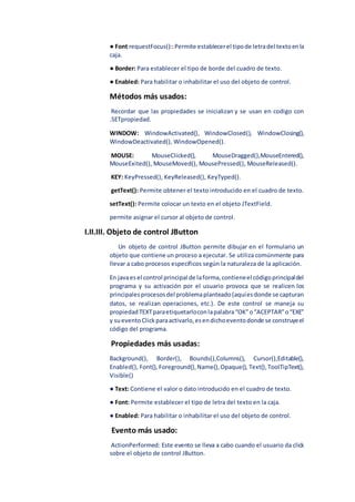 ● Font requestFocus()::Permite establecerel tipode letradel textoenla
caja.
● Border: Para establecer el tipo de borde del cuadro de texto.
● Enabled: Para habilitar o inhabilitar el uso del objeto de control.
Métodos más usados:
Recordar que las propiedades se inicializan y se usan en codigo con
.SETpropiedad.
WINDOW: WindowActivated(), WindowClosed(), WindowClosing(),
WindowDeactivated(), WindowOpened().
MOUSE: MouseClicked(), MouseDragged(),MouseEntered(),
MouseExited(), MouseMoved(), MousePressed(), MouseReleased().
KEY: KeyPressed(), KeyReleased(), KeyTyped().
getText(): Permite obtener el texto introducido en el cuadro de texto.
setText(): Permite colocar un texto en el objeto JTextField.
permite asignar el cursor al objeto de control.
I.II.III. Objeto de control JButton
Un objeto de control JButton permite dibujar en el formulario un
objeto que contiene un proceso a ejecutar. Se utiliza comúnmente para
llevar a cabo procesos específicos según la naturaleza de la aplicación.
En javaesel control principal de laforma,contieneel códigoprincipaldel
programa y su activación por el usuario provoca que se realicen los
principalesprocesosdel problemaplanteado(aquíesdonde se capturan
datos, se realizan operaciones, etc.). De este control se maneja su
propiedadTEXTparaetiquetarloconlapalabra“OK”o“ACEPTAR”o“EXE”
y sueventoClick paraactivarlo,esendichoeventodonde se construyeel
código del programa.
Propiedades más usadas:
Background(), Border(), Bounds(),Columns(), Cursor(),Editable(),
Enabled(), Font(), Foreground(),Name(),Opaque(), Text(),ToolTipText(),
Visible()
● Text: Contiene el valor o dato introducido en el cuadro de texto.
● Font: Permite establecer el tipo de letra del texto en la caja.
● Enabled: Para habilitar o inhabilitar el uso del objeto de control.
Evento más usado:
ActionPerformed: Este evento se lleva a cabo cuando el usuario da click
sobre el objeto de control JButton.
 