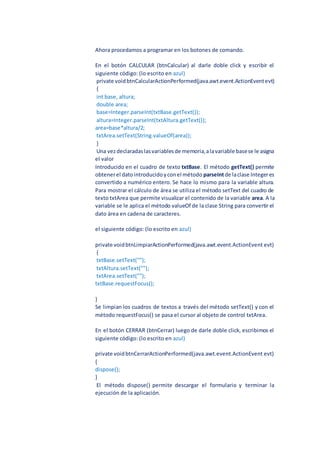 Ahora procedamos a programar en los botones de comando.
En el botón CALCULAR (btnCalcular) al darle doble click y escribir el
siguiente código: (lo escrito en azul)
private voidbtnCalcularActionPerformed(java.awt.event.ActionEventevt)
{
int base, altura;
double area;
base=Integer.parseInt(txtBase.getText());
altura=Integer.parseInt(txtAltura.getText());
area=base*altura/2;
txtArea.setText(String.valueOf(area));
}
Una vezdeclaradaslasvariablesde memoria,alavariable basese le asigna
el valor
Introducido en el cuadro de texto txtBase. El método getText() permite
obtenerel datointroducidoyconel método parseIntde laclase Integeres
convertido a numérico entero. Se hace lo mismo para la variable altura.
Para mostrar el cálculo de área se utiliza el método setText del cuadro de
texto txtArea que permite visualizar el contenido de la variable area. A la
variable se le aplica el método valueOf de la clase String para convertir el
dato área en cadena de caracteres.
el siguiente código: (lo escrito en azul)
private voidbtnLimpiarActionPerformed(java.awt.event.ActionEvent evt)
{
txtBase.setText("");
txtAltura.setText("");
txtArea.setText("");
txtBase.requestFocus();
}
Se limpian los cuadros de textos a través del método setText() y con el
método requestFocus() se pasa el cursor al objeto de control txtArea.
En el botón CERRAR (btnCerrar) luego de darle doble click, escribimos el
siguiente código: (lo escrito en azul)
private voidbtnCerrarActionPerformed(java.awt.event.ActionEvent evt)
{
dispose();
}
El método dispose() permite descargar el formulario y terminar la
ejecución de la aplicación.
 