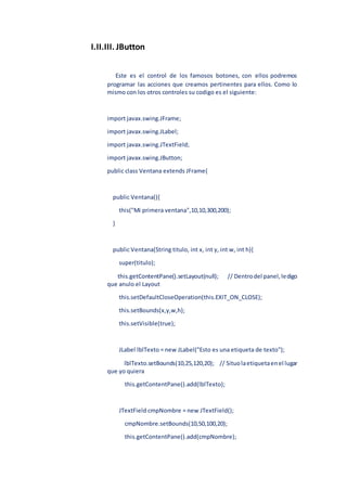 I.II.III. JButton
Este es el control de los famosos botones, con ellos podremos
programar las acciones que creamos pertinentes para ellos. Como lo
mismo con los otros controles su codigo es el siguiente:
import javax.swing.JFrame;
import javax.swing.JLabel;
import javax.swing.JTextField;
import javax.swing.JButton;
public class Ventana extends JFrame{
public Ventana(){
this("Mi primera ventana",10,10,300,200);
}
public Ventana(String titulo, int x, int y, int w, int h){
super(titulo);
this.getContentPane().setLayout(null); // Dentrodel panel,ledigo
que anulo el Layout
this.setDefaultCloseOperation(this.EXIT_ON_CLOSE);
this.setBounds(x,y,w,h);
this.setVisible(true);
JLabel lblTexto = new JLabel("Esto es una etiqueta de texto");
lblTexto.setBounds(10,25,120,20); // Situolaetiquetaenel lugar
que yo quiera
this.getContentPane().add(lblTexto);
JTextField cmpNombre = new JTextField();
cmpNombre.setBounds(10,50,100,20);
this.getContentPane().add(cmpNombre);
 