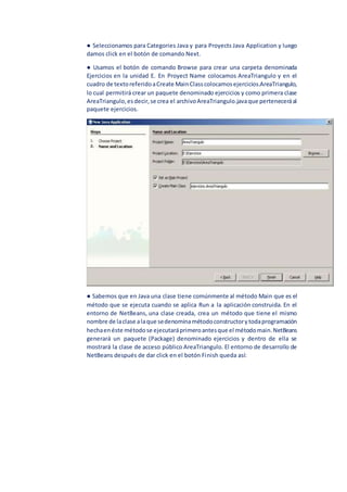 ● Seleccionamos para Categories Java y para Proyects Java Application y luego
damos click en el botón de comando Next.
● Usamos el botón de comando Browse para crear una carpeta denominada
Ejercicios en la unidad E. En Proyect Name colocamos AreaTriangulo y en el
cuadro de textoreferidoaCreate MainClasscolocamosejercicios.AreaTriangulo,
lo cual permitirá crear un paquete denominado ejercicios y como primera clase
AreaTriangulo,esdecir,se crea el archivoAreaTriangulo.javaque perteneceráal
paquete ejercicios.
● Sabemos que en Java una clase tiene comúnmente al método Main que es el
método que se ejecuta cuando se aplica Run a la aplicación construida. En el
entorno de NetBeans, una clase creada, crea un método que tiene el mismo
nombre de laclase alaque sedenominamétodoconstructorytodaprogramación
hechaenéste métodose ejecutaráprimeroantesque el métodomain.NetBeans
generará un paquete (Package) denominado ejercicios y dentro de ella se
mostrará la clase de acceso público AreaTriangulo. El entorno de desarrollo de
NetBeans después de dar click en el botón Finish queda así:
 