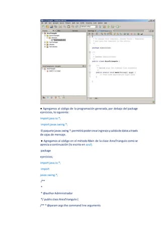 ● Agregamos al código de la programación generada, por debajo del package
ejercicios, lo siguiente:
import java.io.*;
import javax.swing.*;
El paquete javax.swing.*;permitirápodercrearingresosysalidade datosatravés
de cajas de mensaje.
● Agregamos al código en el método Main de la clase AreaTriangulo como se
aprecia a continuación (lo escrito en azul).
package
ejercicios;
import java.io.*;
import
javax.swing.*;
/**
*
* @author Administrador
*/ public class AreaTriangulo {
/** * @param args the command line arguments
 