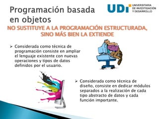  Considerada como técnica de
programación consiste en ampliar
el lenguaje existente con nuevas
operaciones y tipos de datos
definidos por el usuario.
 Considerada como técnica de
diseño, consiste en dedicar módulos
separados a la realización de cada
tipo abstracto de datos y cada
función importante.
NO SUSTITUYE A LA PROGRAMACIÓN ESTRUCTURADA,
SINO MÁS BIEN LA EXTIENDE
 