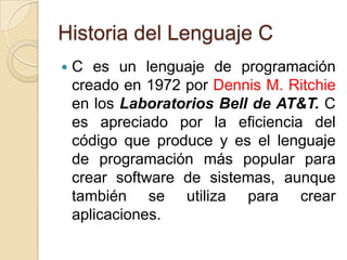 Historia del Lenguaje C
   C es un lenguaje de programación
    creado en 1972 por Dennis M. Ritchie
    en los Laboratorios Bell de AT&T. C
    es apreciado por la eficiencia del
    código que produce y es el lenguaje
    de programación más popular para
    crear software de sistemas, aunque
    también se utiliza para crear
    aplicaciones.
 