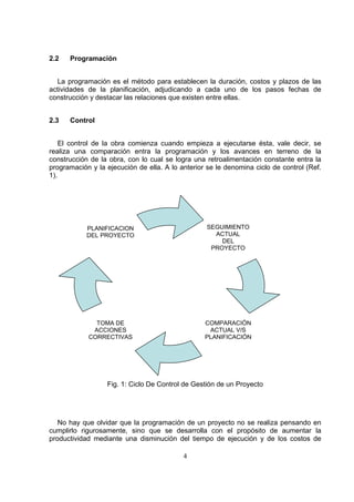 4
2.2 Programación
La programación es el método para establecen la duración, costos y plazos de las
actividades de la planificación, adjudicando a cada uno de los pasos fechas de
construcción y destacar las relaciones que existen entre ellas.
2.3 Control
El control de la obra comienza cuando empieza a ejecutarse ésta, vale decir, se
realiza una comparación entra la programación y los avances en terreno de la
construcción de la obra, con lo cual se logra una retroalimentación constante entra la
programación y la ejecución de ella. A lo anterior se le denomina ciclo de control (Ref.
1).
Fig. 1: Ciclo De Control de Gestión de un Proyecto
No hay que olvidar que la programación de un proyecto no se realiza pensando en
cumplirlo rigurosamente, sino que se desarrolla con el propósito de aumentar la
productividad mediante una disminución del tiempo de ejecución y de los costos de
SEGUIMIENTO
ACTUAL
DEL
PROYECTO
COMPARACIÓN
ACTUAL V/S
PLANIFICACIÓN
TOMA DE
ACCIONES
CORRECTIVAS
PLANIFICACION
DEL PROYECTO
 