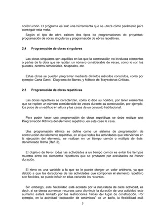 5
construcción. El programa es sólo una herramienta que se utiliza como parámetro para
conseguir esta meta.
Según el tipo de obra existen dos tipos de programaciones de proyectos:
programación de obras singulares y programación de obras repetitivas.
2.4 Programación de obras singulares
Las obras singulares son aquéllas en las que la construcción no involucra elementos
o partes de la obra que se repitan un número considerable de veces, como lo son los
puentes, centros comerciales, hospitales, etc.
Estas obras se pueden programar mediante distintos métodos conocidos, como por
ejemplo: Carta Gantt, Diagrama de Barras, y Método de Trayectorias Críticas.
2.5 Programación de obras repetitivas
Las obras repetitivas se caracterizan, como lo dice su nombre, por tener elementos
que se repiten un número considerable de veces durante su construcción, por ejemplo,
los pisos de un edificio en altura y las casas de un conjunto habitacional.
Para poder hacer una programación de obras repetitivas se debe realizar una
Programación Rítmica del elemento repetitivo, en este caso la casa.
Una programación rítmica se define como un sistema de programación de
construcción del elemento repetitivo, en el que todas las actividades que intervienen en
la ejecución del elemento, se realizan en un tiempo común o múltiplo de éste,
denominado Ritmo (Ref. 2).
El objetivo de llevar todas las actividades a un tiempo común es evitar los tiempos
muertos entre los elementos repetitivos que se producen por actividades de menor
duración.
El ritmo es una variable a la que se le puede otorgar un valor arbitrario, ya que
debido a que las duraciones de las actividades que componen el elemento repetitivo
son flexibles, se puede influir en ellas variando los recursos.
Sin embargo, esta flexibilidad está acotada por la naturaleza de cada actividad, es
decir, si se desea aumentar recursos para disminuir la duración de una actividad este
aumento estará limitado por las restricciones físicas del lugar de construcción. Por
ejemplo, en la actividad “colocación de cerámicas” de un baño, la flexibilidad está
 
