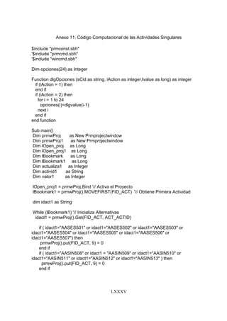 LXXXV
Anexo 11: Código Computacional de las Actividades Singulares
$include "prmconst.sbh"
'$include "prmcmd.sbh"
'$include "wincmd.sbh"
Dim opciones(24) as Integer
Function dlgOpciones (sCid as string, iAction as integer,lvalue as long) as integer
if (iAction = 1) then
end if
if (iAction = 2) then
for i = 1 to 24
opciones(i)=dlgvalue(i-1)
next i
end if
end function
Sub main()
Dim prmwProj as New Prmprojectwindow
Dim prmwProj1 as New Prmprojectwindow
Dim lOpen_proj as Long
Dim lOpen_proj1 as Long
Dim lBookmark as Long
Dim lBookmark1 as Long
Dim actualiza1 as Integer
Dim activid1 as String
Dim valor1 as Integer
lOpen_proj1 = prmwProj.Bind '// Activa el Proyecto
lBookmark1 = prmwProj().MOVEFIRST(FID_ACT) '// Obtiene Primera Actividad
dim idact1 as String
While (lBookmark1) '// Inicializa Alternativas
idact1 = prmwProj().Get(FID_ACT, ACT_ACTID)
if ( idact1="AASES501" or idact1="AASES502" or idact1="AASES503" or
idact1="AASES504" or idact1="AASES505" or idact1="AASES506" or
idact1="AASES507") then
prmwProj().put(FID_ACT, 9) = 0
end if
if ( idact1="AASIN508" or idact1 = "AASIN509" or idact1="AASIN510" or
idact1="AASIN511" or idact1="AASIN512" or idact1="AASIN513" ) then
prmwProj().put(FID_ACT, 9) = 0
end if
 