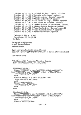 LXXXVII
CheckBox 15, 162, 180, 8, "Cubrepiso en Living y Comedor", .opcion14
CheckBox 15, 173, 180, 8, "Cubrepiso en Dormitorios", .opcion15
CheckBox 15, 184, 180, 8, "Alfombra en Living y Comedor", .opcion16
CheckBox 15, 195, 180, 8, "Alfombra en Dormitorios", .opcion17
CheckBox 15, 206, 180, 8, "Piso Flotante en Living y Comedor", .opcion18
CheckBox 15, 217, 180, 8, "Piso Flotante en Dormitorios", .opcion19
CheckBox 15, 228, 180, 8, "Látex en Muros de Living y Comedor", .opcion20
CheckBox 15, 239, 180, 8, "Látex en Muros de Dormitorios", .opcion21
CheckBox 15, 250, 180, 8, "Papel Mural en Living y Comedor", .opcion22
CheckBox 15, 261, 180, 8, "Papel Mural en Dormitorios", .opcion23
CheckBox 15, 272, 180, 8, "Terraza Patio Trasero", .opcion24
OkButton 30, 290, 50, 14, .OK
CancelButton 150, 290, 50, 14
End Dialog
Dim dlgOpts as dlgOpciones
on error goto ErrorHandler
DIALOG dlgOpts
lOpen_proj = prmwProj.Bind '// Activa el Proyecto
lBookmark = prmwProj().MOVEFIRST(FID_ACT) '// Obtiene la Primera Actividad
dim idact as String
While (lBookmark) '// Procesa Las Alternativas Elegidas
idact = prmwProj().Get(FID_ACT, ACT_ACTID)
if (opciones(1)=1) then
if ( idact="AASES503" or idact="AASES504" or idact="AASES505" or
idact="AASES506" or idact="AASES507" or idact = "ATERA202" ) then
prmwProj().put(FID_ACT, 9) = 0
end if
if ( idact = "AASES501" or idact = "AASES502") then
prmwProj().put(FID_ACT, 9) = 0
end if
if ( idact = "ATERA202") then
prmwProj().put(FID_ACT, 9) = 8
end if
end if
if (opciones(2)=1) then
if ( idact="AASES503" or idact="AASES504" or idact="AASES505" or
idact="AASES506" or idact="AASES507" or idact = "ATERA202" ) then
prmwProj().put(FID_ACT, 9) = 0
end if
if ( idact = "AASES501") then
 