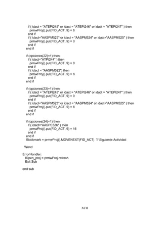 XCII
if ( idact = "ATEPI245" or idact = "ATEPI246" or idact = "ATEPI247" ) then
prmwProj().put(FID_ACT, 9) = 8
end if
if ( idact="AASPM523" or idact = "AASPM524" or idact="AASPM525" ) then
prmwProj().put(FID_ACT, 9) = 0
end if
end if
if (opciones(22)=1) then
if ( idact="ATPI244" ) then
prmwProj().put(FID_ACT, 9) = 0
end if
if ( idact = "AASPM522") then
prmwProj().put(FID_ACT, 9) = 8
end if
end if
if (opciones(23)=1) then
if ( idact = "ATEPI245" or idact = "ATEPI246" or idact = "ATEPI247" ) then
prmwProj().put(FID_ACT, 9) = 0
end if
if ( idact="AASPM523" or idact = "AASPM524" or idact="AASPM525" ) then
prmwProj().put(FID_ACT, 9) = 8
end if
end if
if (opciones(24)=1) then
if ( idact="AASPE526" ) then
prmwProj().put(FID_ACT, 9) = 16
end if
end if
lBookmark = prmwProj().MOVENEXT(FID_ACT) '// Siguiente Actividad
Wend
ErrorHandler:
lOpen_proj = prmwProj.refresh
Exit Sub
end sub
 
