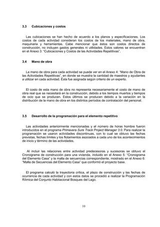 10
3.3 Cubicaciones y costos
Las cubicaciones se han hecho de acuerdo a los planos y especificaciones. Los
costos de cada actividad consideran los costos de los materiales, mano de obra,
maquinaria y herramientas. Cabe mencionar que éstos son costos directos de
construcción, no incluyen gastos generales ni utilidades. Estos valores se encuentran
en el Anexo 3: “Cubicaciones y Costos de las Actividades Repetitivas”.
3.4 Mano de obra
La mano de obra para cada actividad se puede ver en el Anexo 4: “Mano de Obra de
las Actividades Repetitivas”, en donde se muestra la cantidad de maestros y ayudantes
a utilizar en cada actividad. Ésta fue asignada según criterio de un experto.
El costo de esta mano de obra no representa necesariamente el costo de mano de
obra real que se necesitará en la construcción, debido a los tiempos muertos y tiempos
de ocio que se producen. Estos últimos se producen debido a la variación en la
distribución de la mano de obra en los distintos períodos de contratación del personal.
3.5 Desarrollo de la programación para el elemento repetitivo
Las actividades anteriormente mencionadas y el número de horas hombre fueron
introducidos en el programa Primavera Sure Track Project Manager 3.0. Para realizar la
programación se usaron actividades discontinuas, con lo cual se obtuvo las fechas
previstas, fechas límites y los flotamientos asociados a cada uno de los acontecimientos
de inicio y término de las actividades.
Al incluir las relaciones entre actividad predecesoras y sucesoras se obtuvo el
Cronograma de construcción para una vivienda, incluido en el Anexo 5: “Cronograma
del Elemento Casa” y la malla de secuencias correspondiente, mostrado en el Anexo 6:
“Malla de Secuencias del Elemento Casa” que conformó el proyecto base.
El programa calculó la trayectoria crítica, el plazo de construcción y las fechas de
ocurrencia de cada actividad y con estos datos se procedió a realizar la Programación
Rítmica del Conjunto Habitacional Bosques del Lago.
 