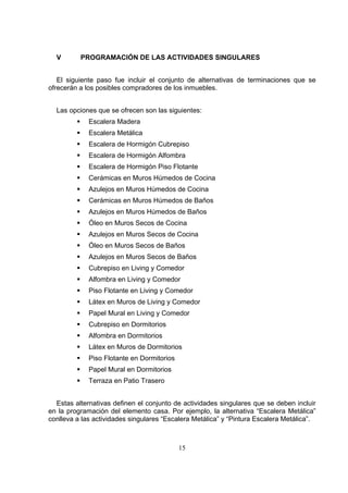 15
V PROGRAMACIÓN DE LAS ACTIVIDADES SINGULARES
El siguiente paso fue incluir el conjunto de alternativas de terminaciones que se
ofrecerán a los posibles compradores de los inmuebles.
Las opciones que se ofrecen son las siguientes:
Escalera Madera
Escalera Metálica
Escalera de Hormigón Cubrepiso
Escalera de Hormigón Alfombra
Escalera de Hormigón Piso Flotante
Cerámicas en Muros Húmedos de Cocina
Azulejos en Muros Húmedos de Cocina
Cerámicas en Muros Húmedos de Baños
Azulejos en Muros Húmedos de Baños
Óleo en Muros Secos de Cocina
Azulejos en Muros Secos de Cocina
Óleo en Muros Secos de Baños
Azulejos en Muros Secos de Baños
Cubrepiso en Living y Comedor
Alfombra en Living y Comedor
Piso Flotante en Living y Comedor
Látex en Muros de Living y Comedor
Papel Mural en Living y Comedor
Cubrepiso en Dormitorios
Alfombra en Dormitorios
Látex en Muros de Dormitorios
Piso Flotante en Dormitorios
Papel Mural en Dormitorios
Terraza en Patio Trasero
Estas alternativas definen el conjunto de actividades singulares que se deben incluir
en la programación del elemento casa. Por ejemplo, la alternativa “Escalera Metálica”
conlleva a las actividades singulares “Escalera Metálica” y “Pintura Escalera Metálica”.
 