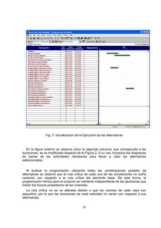 20
Fig. 3: Visualización de la Ejecución de las Alternativas
En la figura anterior se observa cómo la segunda columna, que corresponde a las
duraciones, se ve modificada respecto de la Figura 2. A su vez, incorpora los diagramas
de barras de las actividades necesarias para llevar a cabo las alternativas
seleccionadas.
Al evaluar la programación utilizando todas las combinaciones posibles de
alternativas se observó que la ruta crítica de cada una de las simulaciones no sufrió
variación con respecto a la ruta crítica del elemento base. De esta forma, la
programación rítmica para el conjunto se mantiene independiente de las decisiones que
tomen los futuros propietarios de las viviendas.
La ruta crítica no se ve alterada debido a que los recintos de cada casa son
pequeños, por lo que las duraciones de cada actividad no varían con respecto a sus
alternativas.
 