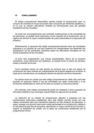 23
VI CONCLUSIONES
El código computacional desarrollado permite evaluar la programación para un
conjunto de viviendas en el que el proyecto está compuesto por elementos repetitivos, y
en el que se ofrecen alternativas variadas de terminaciones para los posibles
propietarios de los inmuebles.
Al contar con una programación que considere modificaciones en las actividades de
los elementos, es posible tomar decisiones a priori respecto de la construcción, con el
objetivo de eliminar la mayor cantidad posible de costos adicionales en la ejecución del
proyecto.
Efectivamente, la ejecución del código computacional permite incluir las actividades
singulares a un proyecto de una obra repetitiva con singularidades que desarrolla una
actualización de las actividades repetitivas según las alternativas escogidas por los
futuros propietarios de los inmuebles.
Al tener esta programación, que incluye singularidades, dentro de un proyecto
inmobiliario, cuyos elementos son repetitivos, es posible llevar el control de recursos,
costos y duración de la obra.
Como resultado directo de este estudio se concluye que, si bien los plazos de
construcción de cada vivienda son independientes de la opción elegida por el cliente, el
costo de la vivienda tiene una correlación directa a la elección del futuro comprador.
Es preciso tomar en cuenta que este código computacional es válido sólo para este
proyecto en particular debido a que las actividades que están involucradas y a las
duraciones establecidas en cada una de ellas son propias y únicas del proyecto.
Sin embargo, este código computacional puede ser adaptado a otros proyectos de
naturaleza repetitivos que contengan singularidades en algunas de sus tareas.
La obtención de un método de programación aplicado a proyectos con las
características particulares establecidas para este trabajo, permite contar con una
valiosa herramienta para dos importantes aspectos en todo proyecto de edificación, a
saber: entregar una solución para evitar costos adicionales en su construcción, debido a
la naturaleza de este tipo de proyectos, permitiendo un mayor control de los recursos; y
mejorar la factibilidad de cumplir con el plazo de construcción establecido por la
programación rítmica.
 