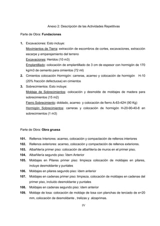 IV
Anexo 2: Descripción de las Actividades Repetitivas
Parte de Obra: Fundaciones
1. Excavaciones: Esto incluye:
Movimientos de Tierra: extracción de escombros de cortes, excavaciones, extracción
escarpe y emparejamiento del terreno
Excavaciones: Heridos (10 m3)
Emplantillado: colocación de emplantillado de 3 cm de espesor con hormigón de 170
kg/m3 de cemento para cimientos (72 ml)
2. Cimientos colocación Hormigón: carreras, acarreo y colocación de hormigón H-10
(20% fracción defectuosa) en cimientos
3. Sobrecimientos: Esto incluye:
Moldaje de Sobrecimientos: colocación y desmolde de moldajes de madera para
sobrecimientos (15 m2)
Fierro Sobrecimiento: doblado, acarreo y colocación de fierro A-63-42H (90 Kg)
Hormigón Sobrecimientos: carreras y colocación de hormigón H-20-90-40-8 en
sobrecimientos (1 m3)
Parte de Obra: Obra gruesa
101. Rellenos Interiores: acarreo, colocación y compactación de rellenos interiores
102. Rellenos exteriores: acarreo, colocación y compactación de rellenos exteriores.
103. Albañilería primer piso: colocación de albañilería de muros en el primer piso.
104. Albañilería segundo piso: Ídem Anterior
105. Moldajes en Pilares primer piso: limpieza colocación de moldajes en pilares,
incluye desmoldante y puntales
106. Moldajes en pilares segundo piso: ídem anterior
107. Moldajes en cadenas primer piso: limpieza, colocación de moldajes en cadenas del
primer piso, incluido desmoldante y puntales
108. Moldajes en cadenas segundo piso: ídem anterior
109. Moldaje de losa: colocación de moldaje de losa con planchas de terciado de e=20
mm, colocación de desmoldante , trelizas y alzaprimas.
 
