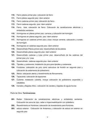 V
110. Fierro pilares primer piso: colocación de fierro
111. Fierro pilares segundo piso: ídem anterior
112. Fierro cadenas primer piso: colocación de fierro .
113. Fierro cadenas segundo piso: ídem anterior
114. Fierro losa: colocación de fierro: Colocación de canalizaciones eléctricas y
embebidos sanitarios
115. Hormigones en pilares primer piso: carreras y colocación del hormigón.
116. Hormigones en pilares segundo piso: ídem anterior
117. Hormigones en cadenas primer piso y losa: incluye carreras, colocación y curado
de hormigón.
118. Hormigones en cadenas segundo piso: ídem anterior
119. Desencofrado Pilares primer piso: desencofrado de los pilares
120. Desencofrado pilares segundo piso: ídem anterior
121. Desencofrado cadenas y Losa primer piso: desencofrado de las cadenas del
primer piso y la Losa.
122. Desencofrado cadenas segundo piso: ídem anterior
123. Tijerales y costaneras: Instalación de pino para tijerales y costaneras
124. Frontones: colocación de pino como estructura de frontón en segundo piso y
colocación de aislamiento de poliestireno.
125. Aleros: colocación aleros y revestimiento de fibrocemento.
126. Tapacanes: colocación de tapacanes
127. Cubierta: instalación cubierta, incluye colocación de poliestireno expandido y
caballetes.
128. Canales y Bajadas AALL: colocación de canales y bajadas de aguas lluvias
Parte de Obra: Terminaciones
201. Radier: Colocación de canalizaciones eléctricas y embebidos sanitarios.
Colocación de cama de ripio, radier e impermeabilización con polietileno.
202. Revestimiento en frontones: colocación de revestimiento para frontones.
203. estuco exterior: Colocación de Andamios y colocación de estuco en exterior en
segundo piso
 