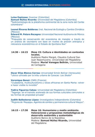 Luisa Espinosa: Invemar (Colombia)
Samuel Núñez Ricardo: Universidad del Magdalena (Colombia)
“Sedimentología de la plataforma continental de la zona norte del Caribe
colombiano”
Leonel Álvarez Balderas: Inst. Nacional de Ecología y Cambio Climático
(México)
Edward M. Peters Recagno: Universidad Nacional Autónoma de México
(México)
“Propuesta de conservación del ecosistema de manglar a través de
un análisis de vecindario con base en niveles de presión antrópica y
relevancia ecosistémica en el Estado de Quintana Roo”
14:30 – 16:15	 Mesa 15: Cultura e identidades en contextos
locales.
	 Auditorio Madre Margot, Claustro Cultural San
Juan Nepomuceno. Universidad del Magdalena
	Modera: Muriel Vanegas Beltrán, Universidad
de Cartagena
Oscar Elías Blanco Correa: Universidad Simón Bolívar (Venezuela)
“Léxico utilizado por la tribu urbana de Caracas: Los Skater“
Veronique Benei: CNRS (Francia)
“Ciudadanía, multiculturalismo y raíces africanas en Santa Marta: volver
a hacer visible lo invisible”
Yadira Figueroa Cabas: Universidad del Magdalena (Colombia)
“Taganga: en el transito acelerado de sus formas culturales comunales a
las formas de propiedad privada”
Judith Ballesteros López: Investigadora Independiente (Colombia)
“Mujeres de Mayappu. Agentes de cambio y permanencia cultural Wayyu”.
16:15 – 17:30	 Mesa 16: Humanismo y medio ambiente.
Valoraciones y propuestas metodológicas de
desarrollo sostenible y sustentable
	 Auditorio Banco de la República
	Modera: Samuel Núñez Ricardo, Universidad
del Magdalena
 
