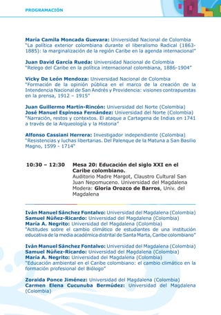PROGRAMACIÓN
María Camila Moncada Guevara: Universidad Nacional de Colombia
“La política exterior colombiana durante el liberalismo Radical (1863-
1885): la marginalización de la región Caribe en la agenda internacional”
Juan David García Rueda: Universidad Nacional de Colombia
“Relego del Caribe en la política internacional colombiana, 1886-1904”
Vicky De León Mendoza: Universidad Nacional de Colombia
“Formación de la opinión pública en el marco de la creación de la
Intendencia Nacional de San Andrés y Providencia: visiones contrapuestas
en la prensa, 1912 – 1915”
Juan Guillermo Martín-Rincón: Universidad del Norte (Colombia)
José Manuel Espinosa Fernández: Universidad del Norte (Colombia)
“Narración, restos y contextos. El ataque a Cartagena de Indias en 1741
a través de la Arqueología y la Historia”
Alfonso Cassiani Herrera: Investigador independiente (Colombia)
“Resistencias y luchas libertarias. Del Palenque de la Matuna a San Basilio
Magno, 1599 - 1714“
10:30 – 12:30	 Mesa 20: Educación del siglo XXI en el
Caribe colombiano.
	 Auditorio Madre Margot, Claustro Cultural San
Juan Nepomuceno. Universidad del Magdalena
	Modera: Gloria Orozco de Barros, Univ. del
Magdalena
Iván Manuel Sánchez Fontalvo: Universidad del Magdalena (Colombia)
Samuel Núñez-Ricardo: Universidad del Magdalena (Colombia)
María A. Negrito: Universidad del Magdalena (Colombia)
“Actitudes sobre el cambio climático de estudiantes de una institución
educativa de la media académica distrital de Santa Marta, Caribe colombiano”
Iván Manuel Sánchez Fontalvo: Universidad del Magdalena (Colombia)
Samuel Núñez-Ricardo: Universidad del Magdalena (Colombia)
María A. Negrito: Universidad del Magdalena (Colombia)
“Educación ambiental en el Caribe colombiano: el cambio climático en la
formación profesional del Biólogo”
Zoraida Ponce Jiménez: Universidad del Magdalena (Colombia)
Carmen Elena Cucunuba Bermúdez: Universidad del Magdalena
(Colombia)
 