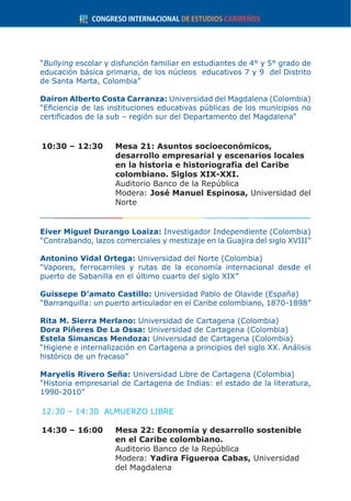 “Bullying escolar y disfunción familiar en estudiantes de 4° y 5° grado de
educación básica primaria, de los núcleos educativos 7 y 9 del Distrito
de Santa Marta, Colombia”
Dairon Alberto Costa Carranza: Universidad del Magdalena (Colombia)
“Eficiencia de las instituciones educativas públicas de los municipios no
certificados de la sub – región sur del Departamento del Magdalena“
10:30 – 12:30	 Mesa 21: Asuntos socioeconómicos,
desarrollo empresarial y escenarios locales
en la historia e historiografía del Caribe
colombiano. Siglos XIX-XXI.
	 Auditorio Banco de la República
	Modera: José Manuel Espinosa, Universidad del
Norte
Eiver Miguel Durango Loaiza: Investigador Independiente (Colombia)
“Contrabando, lazos comerciales y mestizaje en la Guajira del siglo XVIII”
Antonino Vidal Ortega: Universidad del Norte (Colombia)
“Vapores, ferrocarriles y rutas de la economía internacional desde el
puerto de Sabanilla en el último cuarto del siglo XIX”
Guissepe D’amato Castillo: Universidad Pablo de Olavide (España)
“Barranquilla: un puerto articulador en el Caribe colombiano, 1870-1898”
Rita M. Sierra Merlano: Universidad de Cartagena (Colombia)
Dora Piñeres De La Ossa: Universidad de Cartagena (Colombia)
Estela Simancas Mendoza: Universidad de Cartagena (Colombia)
“Higiene e internalización en Cartagena a principios del siglo XX. Análisis
histórico de un fracaso”
Maryelis Rivero Seña: Universidad Libre de Cartagena (Colombia)
“Historia empresarial de Cartagena de Indias: el estado de la literatura,
1990-2010”
12:30 – 14:30 ALMUERZO LIBRE
14:30 – 16:00	 Mesa 22: Economía y desarrollo sostenible
en el Caribe colombiano.
	 Auditorio Banco de la República
	Modera: Yadira Figueroa Cabas, Universidad
del Magdalena
 