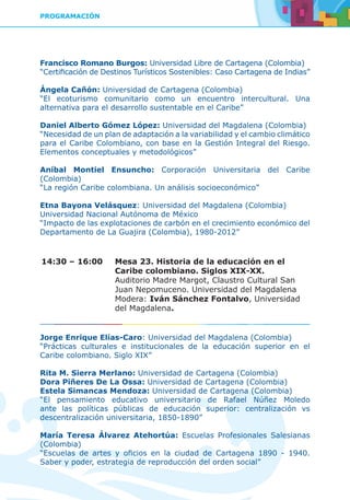 PROGRAMACIÓN
Francisco Romano Burgos: Universidad Libre de Cartagena (Colombia)
“Certificación de Destinos Turísticos Sostenibles: Caso Cartagena de Indias”
Ángela Cañón: Universidad de Cartagena (Colombia)
“El ecoturismo comunitario como un encuentro intercultural. Una
alternativa para el desarrollo sustentable en el Caribe”
Daniel Alberto Gómez López: Universidad del Magdalena (Colombia)
“Necesidad de un plan de adaptación a la variabilidad y el cambio climático
para el Caribe Colombiano, con base en la Gestión Integral del Riesgo.
Elementos conceptuales y metodológicos”
Aníbal Montiel Ensuncho: Corporación Universitaria del Caribe
(Colombia)
“La región Caribe colombiana. Un análisis socioeconómico”
Etna Bayona Velásquez: Universidad del Magdalena (Colombia)
Universidad Nacional Autónoma de México
“Impacto de las explotaciones de carbón en el crecimiento económico del
Departamento de La Guajira (Colombia), 1980-2012”
14:30 – 16:00	 Mesa 23. Historia de la educación en el
Caribe colombiano. Siglos XIX-XX.
	 Auditorio Madre Margot, Claustro Cultural San
Juan Nepomuceno. Universidad del Magdalena
	Modera: Iván Sánchez Fontalvo, Universidad
del Magdalena.
Jorge Enrique Elías-Caro: Universidad del Magdalena (Colombia)
“Prácticas culturales e institucionales de la educación superior en el
Caribe colombiano. Siglo XIX”
Rita M. Sierra Merlano: Universidad de Cartagena (Colombia)
Dora Piñeres De La Ossa: Universidad de Cartagena (Colombia)
Estela Simancas Mendoza: Universidad de Cartagena (Colombia)
“El pensamiento educativo universitario de Rafael Núñez Moledo
ante las políticas públicas de educación superior: centralización vs
descentralización universitaria, 1850-1890”
María Teresa Álvarez Atehortúa: Escuelas Profesionales Salesianas
(Colombia)
“Escuelas de artes y oficios en la ciudad de Cartagena 1890 - 1940.
Saber y poder, estrategia de reproducción del orden social”
 