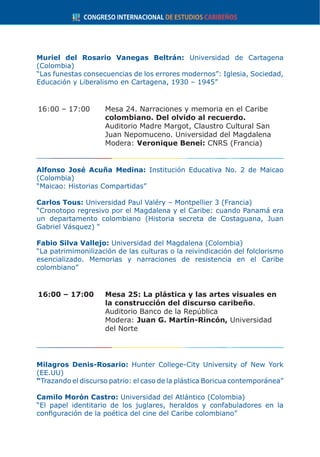 Muriel del Rosario Vanegas Beltrán: Universidad de Cartagena
(Colombia)
“Las funestas consecuencias de los errores modernos”: Iglesia, Sociedad,
Educación y Liberalismo en Cartagena, 1930 – 1945”
16:00 – 17:00	 Mesa 24. Narraciones y memoria en el Caribe
colombiano. Del olvido al recuerdo.
	 Auditorio Madre Margot, Claustro Cultural San
Juan Nepomuceno. Universidad del Magdalena
	Modera: Veronique Benei: CNRS (Francia)
Alfonso José Acuña Medina: Institución Educativa No. 2 de Maicao
(Colombia)
“Maicao: Historias Compartidas”
Carlos Tous: Universidad Paul Valéry – Montpellier 3 (Francia)
“Cronotopo regresivo por el Magdalena y el Caribe: cuando Panamá era
un departamento colombiano (Historia secreta de Costaguana, Juan
Gabriel Vásquez) “
Fabio Silva Vallejo: Universidad del Magdalena (Colombia)
“La patrimimonilización de las culturas o la reivindicación del folclorismo
esencializado. Memorias y narraciones de resistencia en el Caribe
colombiano”
16:00 – 17:00	 Mesa 25: La plástica y las artes visuales en
la construcción del discurso caribeño.
	 Auditorio Banco de la República
	Modera: Juan G. Martín-Rincón, Universidad
del Norte
Milagros Denis-Rosario: Hunter College-City University of New York
(EE.UU)
“Trazando el discurso patrio: el caso de la plástica Boricua contemporánea”
Camilo Morón Castro: Universidad del Atlántico (Colombia)
“El papel identitario de los juglares, heraldos y confabuladores en la
configuración de la poética del cine del Caribe colombiano”
 