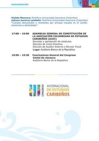 PROGRAMACIÓN
Violeta Mancera: Pontificia Universidad Javeriana (Colombia)
Juliana Javierre Londoño: Pontificia Universidad Javeriana (Colombia)
“Cuerpos desvestidos y revestidos por artistas visuales en el Caribe:
memorias e identidades”
17:00 – 19:00	 ASAMBLEA GENERAL DE CONSTITUCIÓN DE
LA ASOCIACIÓN COLOMBIANA DE ESTUDIOS
CARIBEÑOS (ACEC)
		Revisión y aprobación de estatutos
		Elección de Junta Directiva
		Elección de Auditor Externo o Revisor Fiscal		
	Lugar: Auditorio Banco de la República
19:00 – 19:30	 Conclusiones General del Congreso
		Coctel de clausura
		Auditorio Banco de la República
 