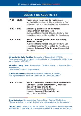 LUNES 4 DE AGOSTO/14
7:00 – 12:00:	 Inscripción y entrega de materiales
	 Auditorio Madre Margot, Claustro Cultural San
Juan Nepomuceno. Universidad del Magdalena
8:00 – 8:30 	 Saludos y palabras de bienvenida
Inauguración del Congreso
	 Auditorio Madre Margot, Claustro Cultural San
Juan Nepomuceno. Universidad del Magdalena
8:30 – 9:30	 Mesa 1: Historiografía sobre el Caribe y
desde el Caribe	 .
	 Auditorio Madre Margot, Claustro Cultural San
Juan Nepomuceno. Universidad del Magdalena
	Modera: Antonino Vidal Ortega, Universidad
del Norte
Orlando De Ávila Pertúz: University of Connecticut (EE.UU) 	
“Las otras caras del paraíso: veinte años en la historiografía del turismo
en el Caribe, 1993-2013”
Mu-Kien Sang Ben: Universidad Católica Madre y Maestra (Rep.
Dominicana)
“El Caribe o la utopía fragmentada”
Adriano Guerra: Archivo Histórico del Atlántico (Colombia)
“La representación del Gran Caribe en las Cortes de Cádiz”
8:30 – 10:15	 Mesa 2: Simposio Internacional Conexiones
Caribe: El Caribe colombiano / Francés,
Danés y Sueco (Parte 1)
	 Auditorio Banco de la República
	Modera: Joaquín Viloria de la Hoz,
Banco de la República
Paul Latortue: Universidad de Puerto Rico – Recinto Río Piedras
“Petion y Bolívar: el apoyo de Haití a la Independencia de Suramérica”
Jean Crusol: Universidad de las Indias Occidentales y Antillas-Guyana
(Martinica). “Contraste de la historia económica y social en el Caribe:
 