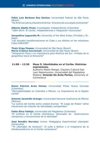 Fabio Luis Barbosa Dos Santos: Universidad Federal de São Paulo
(Brasil)
“De América Latina a Nuestra América: itinerario de una utopía continental”
Alberto Abello Vives: Investigador Independiente (Colombia)
“1804-2014: El Caribe, independencias e integración inconclusas”
Jacqueline Laguardia M.: University of the West Indies (Trinidad y To-
bago)
“Las actuales transformaciones en Cuba y sus efectos en las relaciones
Cuba-CARICOM”
Thaís Virga Passos: Universidad de São Paulo (Brasil)
Maria Cristina Cacciamali: Universidad de São Paulo (Brasil)
“Integración física y su importancia para América del Sur: miradas de la
geopolítica hacia la Amazonía”
11:00 – 12:30	 Mesa 5: Identidades en el Caribe. Distintas
expresiones.
	 Auditorio Madre Margot, Claustro Cultural San
Juan Nepomuceno. Universidad del Magdalena
	Modera: Orlando De Ávila Pertúz, University of
Connecticut
Diana Patricia Arias Henao: Universidad Militar Nueva Granada
(Colombia)
“Narcoidentidades en Colombia y México: La Importancia de la Región
Caribe“
Antonio Jaramillo Arango: Universidad Nacional Autónoma de México
(México)
“La cuenca del Caribe como unidad diversa: “El Juego de Pelota” cómo
mecanismo de creación de identidades compartidas”
Fabio Silva Vallejo: Universidad del Magdalena (Colombia)
“El conflicto en el Caribe colombiano. Generador de trashumancia
campesina y reinvenciones de la identidad”
José Rondón Narváez: Univer. Pedagógica Experimental Libertador
(Venezuela)
““El Libertador de Esclavos”: El culto a Bolívar y el imaginario de la
afrodescendencia en el Caribe venezolano”.
 