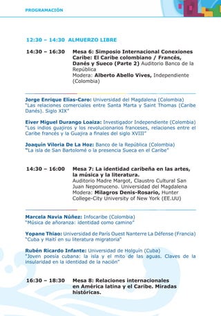 PROGRAMACIÓN
12:30 – 14:30 ALMUERZO LIBRE
14:30 – 16:30	 Mesa 6: Simposio Internacional Conexiones
Caribe: El Caribe colombiano / Francés,
Danés y Sueco (Parte 2) Auditorio Banco de la
República
	Modera: Alberto Abello Vives, Independiente
(Colombia)
Jorge Enrique Elías-Caro: Universidad del Magdalena (Colombia)
“Las relaciones comerciales entre Santa Marta y Saint Thomas (Caribe
Danés). Siglo XIX”
Eiver Miguel Durango Loaiza: Investigador Independiente (Colombia)
“Los indios guajiros y los revolucionarios franceses, relaciones entre el
Caribe francés y la Guajira a finales del siglo XVIII”
Joaquín Viloria De La Hoz: Banco de la República (Colombia)
“La isla de San Bartolomé o la presencia Sueca en el Caribe”
14:30 – 16:00	 Mesa 7: La identidad caribeña en las artes,
la música y la literatura.
	 Auditorio Madre Margot, Claustro Cultural San
Juan Nepomuceno. Universidad del Magdalena
	Modera: Milagros Denis-Rosario, Hunter
College-City University of New York (EE.UU)
Marcela Navia Núñez: Infocaribe (Colombia)
“Música de añoranza: identidad como camino”
Yopane Thiao: Universidad de París Ouest Nanterre La Défense (Francia)
“Cuba y Haití en su literatura migratoria“
Rubén Ricardo Infante: Universidad de Holguín (Cuba)
“Joven poesía cubana: la isla y el mito de las aguas. Claves de la
insularidad en la identidad de la nación”
16:30 – 18:30	 Mesa 8: Relaciones internacionales
en América latina y el Caribe. Miradas
históricas.
 
