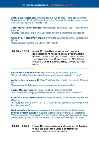 Iván Elías Rodríguez: Universidad de Puerto Rico – Recinto Bayamón
“La resolución 1514 (XV) de la Asamblea General de las Naciones Unidas
y la Independencia de Puerto Rico”
José Javier Colón Morera: Universidad de Puerto Rico – Recinto Río
Piedras
“Puerto Rico en el siglo XXI; Los retos de una democracia degradada”
Cristián E. Medina Valverde: Universidad Católica de Ssma. Concepción
(Chile)
“La revolución cubana en Chile. 1959-1964”
10:30 – 12:30	 Mesa 12: Manifestaciones culturales y
patrimonio: Al rescate de su preservación
	 Auditorio Madre Margot, Claustro Cultural San
Juan Nepomuceno. Universidad del Magdalena
	Modera: Juliana Campuzano, Universidad del
Norte
Kevin Raúl Sedeño-Guillén: University of Kentucky (EE.UU)
“Coger el indio: Espíritus racializados en el espiritismo de cordón”
Adriana María Valera Rolón: Pontificia Universidad Javeriana (Colom
bia)
“Las farotas de Talaigua y sus síntomas por deslocalización”
Javier Mojica Madera: Universidad del Valle (Colombia)
“Ritualidad, mestizaje y sincretismo en el Carnaval de Barranquilla“
Enrique Camacho Navarro: Universidad Nacional Autónoma de México
(México)
“El hospital de la UFCo. en el Circuncaribe. Ejercicio iconológico en
tarjetas postales”
Helkin Núñez Cabarcas: Archivo Histórico del Atlántico (Colombia)
Moisés Pineda Salazar: Alcaldía Distrital de Barranquilla (Colombia)
““En busca de la Memoria de Francisco Javier Cisneros”. Crónicas de viaje
entre Barranquilla, Puerto Colombia, La Habana y Santiago de Cuba”
10:15 – 12:15	 Mesa 13: Los sistemas políticos en el Caribe
y sus efectos. Una visión continental.
	 Auditorio Banco de la República
 
