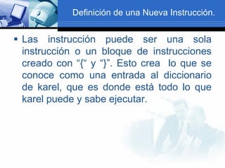 Definición de una Nueva Instrucción.


 Las instrucción puede ser una sola
  instrucción o un bloque de instrucciones
  creado con “{“ y “}”. Esto crea lo que se
  conoce como una entrada al diccionario
  de karel, que es donde está todo lo que
  karel puede y sabe ejecutar.
 