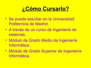 ¿Cómo Cursarlo? Se puede estudiar en la Universidad Politécnica de Madrid. A través de un curso de Ingeniería de sistemas. Módulo de Grado Medio de Ingeniería Informática. Módulo de Grado Superior de Ingeniería Informática. 