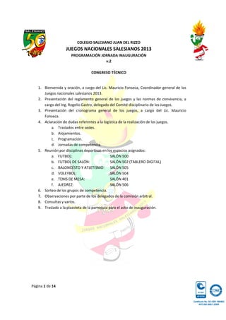 Página 1 de 14
COLEGIO SALESIANO JUAN DEL RIZZO
JUEGOS NACIONALES SALESIANOS 2013
PROGRAMACIÓN JORNADA INAUGURACIÓN
v.2
CONGRESO TÉCNICO
1. Bienvenida y oración, a cargo del Lic. Mauricio Fonseca, Coordinador general de los
Juegos nacionales salesianos 2013.
2. Presentación del reglamento general de los juegos y las normas de convivencia, a
cargo del Ing. Rogelio Castro, delegado del Comité disciplinario de los Juegos.
3. Presentación del cronograma general de los juegos, a cargo del Lic. Mauricio
Fonseca.
4. Aclaración de dudas referentes a la logística de la realización de los juegos.
a. Traslados entre sedes.
b. Alojamientos.
c. Programación.
d. Jornadas de competencia.
5. Reunión por disciplinas deportivas en los espacios asignados:
a. FUTBOL: SALÓN 500
b. FUTBOL DE SALÓN: SALÓN 502 (TABLERO DIGITAL)
c. BALONCÉSTO Y ATLETISMO: SALÓN 505
d. VOLEYBOL: SALÓN 504
e. TENIS DE MESA: SALÓN 401
f. AJEDREZ: SALÓN 506
6. Sorteo de los grupos de competencia.
7. Observaciones por parte de los delegados de la comisión arbitral.
8. Consultas y varios.
9. Traslado a la plazoleta de la parroquia para el acto de inauguración.
 