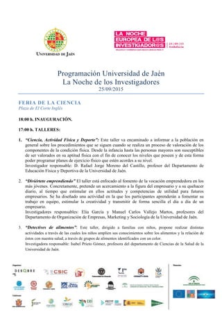 Programación Universidad de Jaén
La Noche de los Investigadores
25/09/2015
FERIA DE LA CIENCIA
Plaza de El Corte Inglés
18:00 h. INAUGURACIÓN.
17:00 h. TALLERES:
1. “Ciencia, Actividad Física y Deporte”: Este taller va encaminado a informar a la población en
general sobre los procedimientos que se siguen cuando se realiza un proceso de valoración de los
componentes de la condición física. Desde la infancia hasta las personas mayores son susceptibles
de ser valorados en su aptitud física con el fin de conocer los niveles que poseen y de esta forma
poder programar planes de ejercicio físico que estén acordes a su nivel.
Investigador responsable: D. Rafael Jorge Moreno del Castillo, profesor del Departamento de
Educación Física y Deportiva de la Universidad de Jaén.
2. “Diviértete emprendiendo” El taller está enfocado al fomento de la vocación emprendedora en los
más jóvenes. Concretamente, pretende un acercamiento a la figura del empresario y a su quehacer
diario, al tiempo que estimular en ellos actitudes y competencias de utilidad para futuros
empresarios. Se ha diseñado una actividad en la que los participantes aprenderán a fomentar su
trabajo en equipo, estimular la creatividad y transmitir de forma sencilla el día a día de un
empresario.
Investigadores responsables: Elia García y Manuel Carlos Vallejo Martos, profesores del
Departamento de Organización de Empresas, Marketing y Sociología de la Universidad de Jaén.
3. “Detectives de alimentos”: Este taller, dirigido a familias con niños, propone realizar distintas
actividades a través de las cuales los niños amplíen sus conocimientos sobre los alimentos y la relación de
éstos con nuestra salud, a través de grupos de alimentos identificados con un color.
Investigadora responsable: Isabel Prieto Gómez, profesora del departamento de Ciencias de la Salud de la
Universidad de Jaén.
 