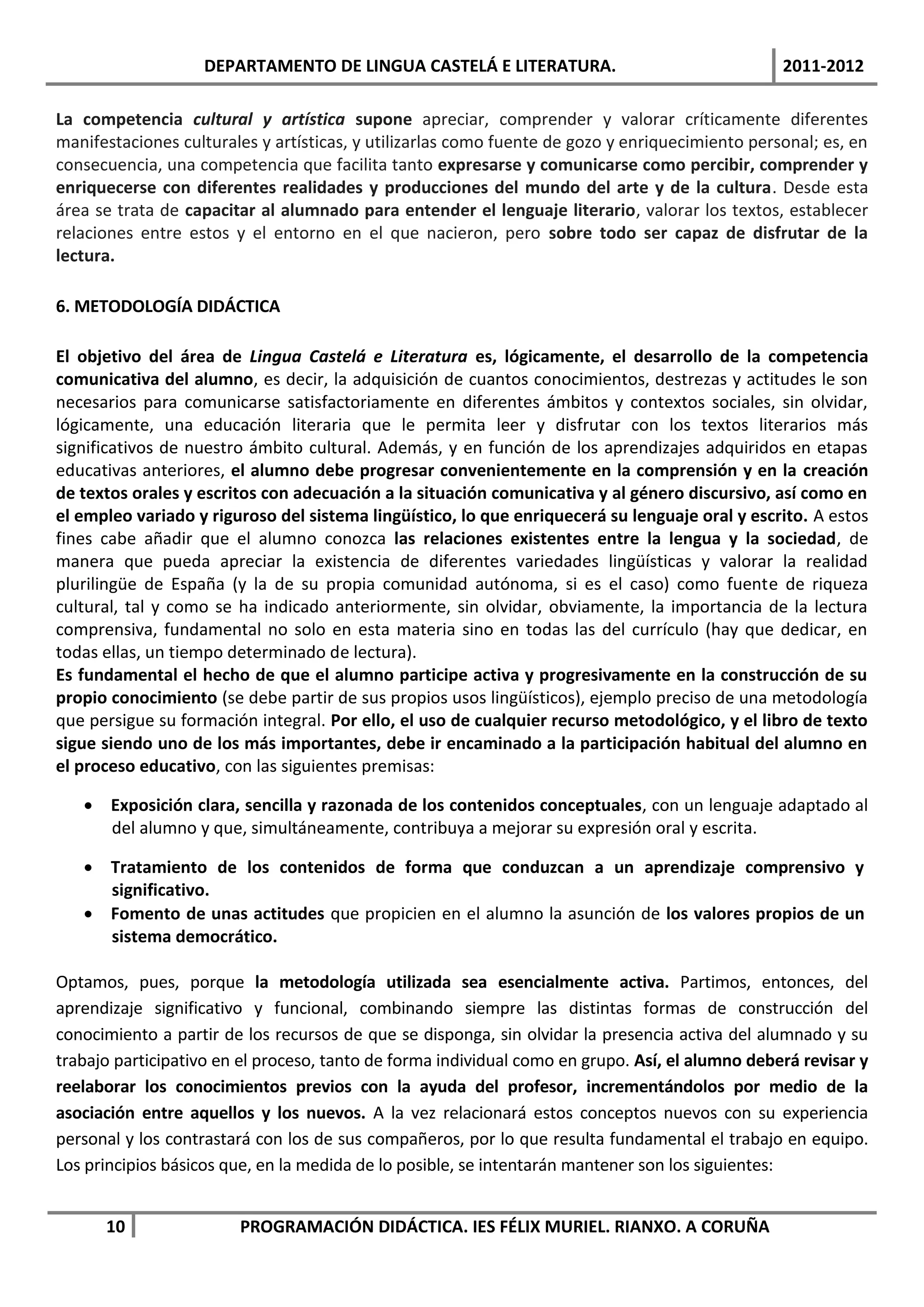 DEPARTAMENTO DE LINGUA CASTELÁ E LITERATURA.                                  2011-2012

La competencia cultural y artística supone apreciar, comprender y valorar críticamente diferentes
manifestaciones culturales y artísticas, y utilizarlas como fuente de gozo y enriquecimiento personal; es, en
consecuencia, una competencia que facilita tanto expresarse y comunicarse como percibir, comprender y
enriquecerse con diferentes realidades y producciones del mundo del arte y de la cultura. Desde esta
área se trata de capacitar al alumnado para entender el lenguaje literario, valorar los textos, establecer
relaciones entre estos y el entorno en el que nacieron, pero sobre todo ser capaz de disfrutar de la
lectura.

6. METODOLOGÍA DIDÁCTICA

El objetivo del área de Lingua Castelá e Literatura es, lógicamente, el desarrollo de la competencia
comunicativa del alumno, es decir, la adquisición de cuantos conocimientos, destrezas y actitudes le son
necesarios para comunicarse satisfactoriamente en diferentes ámbitos y contextos sociales, sin olvidar,
lógicamente, una educación literaria que le permita leer y disfrutar con los textos literarios más
significativos de nuestro ámbito cultural. Además, y en función de los aprendizajes adquiridos en etapas
educativas anteriores, el alumno debe progresar convenientemente en la comprensión y en la creación
de textos orales y escritos con adecuación a la situación comunicativa y al género discursivo, así como en
el empleo variado y riguroso del sistema lingüístico, lo que enriquecerá su lenguaje oral y escrito. A estos
fines cabe añadir que el alumno conozca las relaciones existentes entre la lengua y la sociedad, de
manera que pueda apreciar la existencia de diferentes variedades lingüísticas y valorar la realidad
plurilingüe de España (y la de su propia comunidad autónoma, si es el caso) como fuente de riqueza
cultural, tal y como se ha indicado anteriormente, sin olvidar, obviamente, la importancia de la lectura
comprensiva, fundamental no solo en esta materia sino en todas las del currículo (hay que dedicar, en
todas ellas, un tiempo determinado de lectura).
Es fundamental el hecho de que el alumno participe activa y progresivamente en la construcción de su
propio conocimiento (se debe partir de sus propios usos lingüísticos), ejemplo preciso de una metodología
que persigue su formación integral. Por ello, el uso de cualquier recurso metodológico, y el libro de texto
sigue siendo uno de los más importantes, debe ir encaminado a la participación habitual del alumno en
el proceso educativo, con las siguientes premisas:

    Exposición clara, sencilla y razonada de los contenidos conceptuales, con un lenguaje adaptado al
     del alumno y que, simultáneamente, contribuya a mejorar su expresión oral y escrita.

    Tratamiento de los contenidos de forma que conduzcan a un aprendizaje comprensivo y
     significativo.
    Fomento de unas actitudes que propicien en el alumno la asunción de los valores propios de un
     sistema democrático.

Optamos, pues, porque la metodología utilizada sea esencialmente activa. Partimos, entonces, del
aprendizaje significativo y funcional, combinando siempre las distintas formas de construcción del
conocimiento a partir de los recursos de que se disponga, sin olvidar la presencia activa del alumnado y su
trabajo participativo en el proceso, tanto de forma individual como en grupo. Así, el alumno deberá revisar y
reelaborar los conocimientos previos con la ayuda del profesor, incrementándolos por medio de la
asociación entre aquellos y los nuevos. A la vez relacionará estos conceptos nuevos con su experiencia
personal y los contrastará con los de sus compañeros, por lo que resulta fundamental el trabajo en equipo.
Los principios básicos que, en la medida de lo posible, se intentarán mantener son los siguientes:


      10                PROGRAMACIÓN DIDÁCTICA. IES FÉLIX MURIEL. RIANXO. A CORUÑA
 