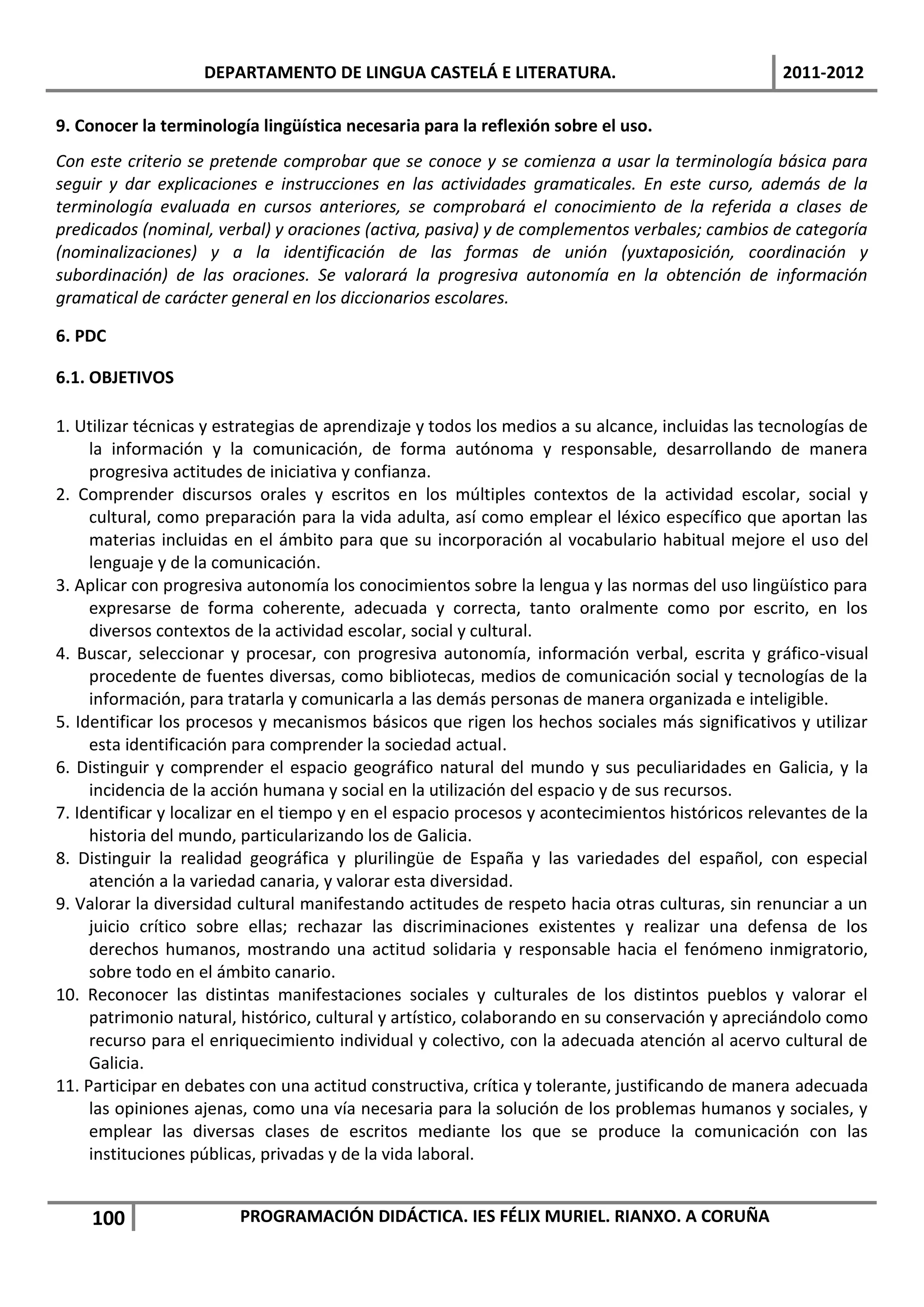 DEPARTAMENTO DE LINGUA CASTELÁ E LITERATURA.                                   2011-2012

9. Conocer la terminología lingüística necesaria para la reflexión sobre el uso.
Con este criterio se pretende comprobar que se conoce y se comienza a usar la terminología básica para
seguir y dar explicaciones e instrucciones en las actividades gramaticales. En este curso, además de la
terminología evaluada en cursos anteriores, se comprobará el conocimiento de la referida a clases de
predicados (nominal, verbal) y oraciones (activa, pasiva) y de complementos verbales; cambios de categoría
(nominalizaciones) y a la identificación de las formas de unión (yuxtaposición, coordinación y
subordinación) de las oraciones. Se valorará la progresiva autonomía en la obtención de información
gramatical de carácter general en los diccionarios escolares.

6. PDC

6.1. OBJETIVOS

1. Utilizar técnicas y estrategias de aprendizaje y todos los medios a su alcance, incluidas las tecnologías de
     la información y la comunicación, de forma autónoma y responsable, desarrollando de manera
     progresiva actitudes de iniciativa y confianza.
2. Comprender discursos orales y escritos en los múltiples contextos de la actividad escolar, social y
     cultural, como preparación para la vida adulta, así como emplear el léxico específico que aportan las
     materias incluidas en el ámbito para que su incorporación al vocabulario habitual mejore el uso del
     lenguaje y de la comunicación.
3. Aplicar con progresiva autonomía los conocimientos sobre la lengua y las normas del uso lingüístico para
     expresarse de forma coherente, adecuada y correcta, tanto oralmente como por escrito, en los
     diversos contextos de la actividad escolar, social y cultural.
4. Buscar, seleccionar y procesar, con progresiva autonomía, información verbal, escrita y gráfico-visual
     procedente de fuentes diversas, como bibliotecas, medios de comunicación social y tecnologías de la
     información, para tratarla y comunicarla a las demás personas de manera organizada e inteligible.
5. Identificar los procesos y mecanismos básicos que rigen los hechos sociales más significativos y utilizar
     esta identificación para comprender la sociedad actual.
6. Distinguir y comprender el espacio geográfico natural del mundo y sus peculiaridades en Galicia, y la
     incidencia de la acción humana y social en la utilización del espacio y de sus recursos.
7. Identificar y localizar en el tiempo y en el espacio procesos y acontecimientos históricos relevantes de la
     historia del mundo, particularizando los de Galicia.
8. Distinguir la realidad geográfica y plurilingüe de España y las variedades del español, con especial
     atención a la variedad canaria, y valorar esta diversidad.
9. Valorar la diversidad cultural manifestando actitudes de respeto hacia otras culturas, sin renunciar a un
     juicio crítico sobre ellas; rechazar las discriminaciones existentes y realizar una defensa de los
     derechos humanos, mostrando una actitud solidaria y responsable hacia el fenómeno inmigratorio,
     sobre todo en el ámbito canario.
10. Reconocer las distintas manifestaciones sociales y culturales de los distintos pueblos y valorar el
     patrimonio natural, histórico, cultural y artístico, colaborando en su conservación y apreciándolo como
     recurso para el enriquecimiento individual y colectivo, con la adecuada atención al acervo cultural de
     Galicia.
11. Participar en debates con una actitud constructiva, crítica y tolerante, justificando de manera adecuada
     las opiniones ajenas, como una vía necesaria para la solución de los problemas humanos y sociales, y
     emplear las diversas clases de escritos mediante los que se produce la comunicación con las
     instituciones públicas, privadas y de la vida laboral.


    100                  PROGRAMACIÓN DIDÁCTICA. IES FÉLIX MURIEL. RIANXO. A CORUÑA
 