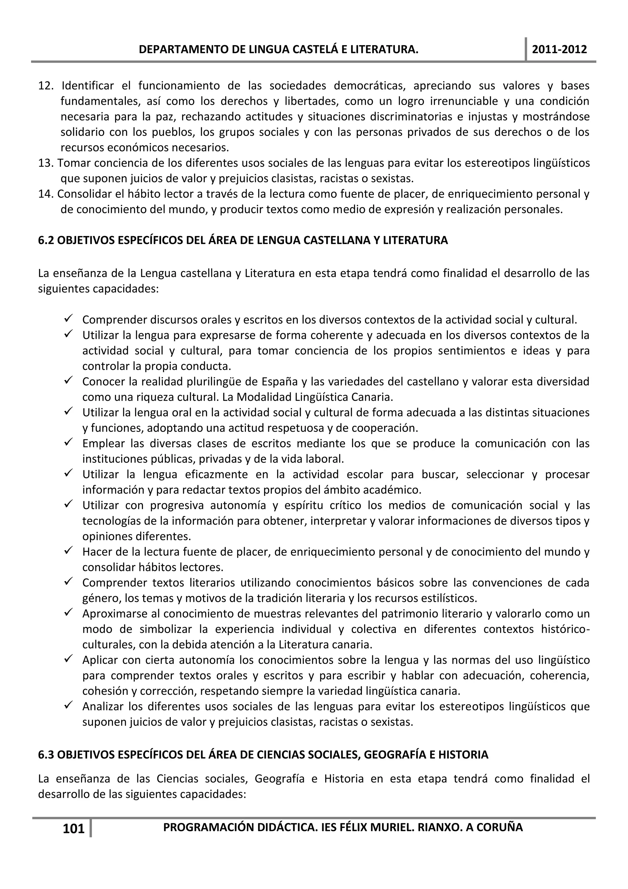 DEPARTAMENTO DE LINGUA CASTELÁ E LITERATURA.                                  2011-2012

12. Identificar el funcionamiento de las sociedades democráticas, apreciando sus valores y bases
     fundamentales, así como los derechos y libertades, como un logro irrenunciable y una condición
     necesaria para la paz, rechazando actitudes y situaciones discriminatorias e injustas y mostrándose
     solidario con los pueblos, los grupos sociales y con las personas privados de sus derechos o de los
     recursos económicos necesarios.
13. Tomar conciencia de los diferentes usos sociales de las lenguas para evitar los estereotipos lingüísticos
     que suponen juicios de valor y prejuicios clasistas, racistas o sexistas.
14. Consolidar el hábito lector a través de la lectura como fuente de placer, de enriquecimiento personal y
     de conocimiento del mundo, y producir textos como medio de expresión y realización personales.

6.2 OBJETIVOS ESPECÍFICOS DEL ÁREA DE LENGUA CASTELLANA Y LITERATURA

La enseñanza de la Lengua castellana y Literatura en esta etapa tendrá como finalidad el desarrollo de las
siguientes capacidades:

     Comprender discursos orales y escritos en los diversos contextos de la actividad social y cultural.
     Utilizar la lengua para expresarse de forma coherente y adecuada en los diversos contextos de la
      actividad social y cultural, para tomar conciencia de los propios sentimientos e ideas y para
      controlar la propia conducta.
     Conocer la realidad plurilingüe de España y las variedades del castellano y valorar esta diversidad
      como una riqueza cultural. La Modalidad Lingüística Canaria.
     Utilizar la lengua oral en la actividad social y cultural de forma adecuada a las distintas situaciones
      y funciones, adoptando una actitud respetuosa y de cooperación.
     Emplear las diversas clases de escritos mediante los que se produce la comunicación con las
      instituciones públicas, privadas y de la vida laboral.
     Utilizar la lengua eficazmente en la actividad escolar para buscar, seleccionar y procesar
      información y para redactar textos propios del ámbito académico.
     Utilizar con progresiva autonomía y espíritu crítico los medios de comunicación social y las
      tecnologías de la información para obtener, interpretar y valorar informaciones de diversos tipos y
      opiniones diferentes.
     Hacer de la lectura fuente de placer, de enriquecimiento personal y de conocimiento del mundo y
      consolidar hábitos lectores.
     Comprender textos literarios utilizando conocimientos básicos sobre las convenciones de cada
      género, los temas y motivos de la tradición literaria y los recursos estilísticos.
     Aproximarse al conocimiento de muestras relevantes del patrimonio literario y valorarlo como un
      modo de simbolizar la experiencia individual y colectiva en diferentes contextos histórico-
      culturales, con la debida atención a la Literatura canaria.
     Aplicar con cierta autonomía los conocimientos sobre la lengua y las normas del uso lingüístico
      para comprender textos orales y escritos y para escribir y hablar con adecuación, coherencia,
      cohesión y corrección, respetando siempre la variedad lingüística canaria.
     Analizar los diferentes usos sociales de las lenguas para evitar los estereotipos lingüísticos que
      suponen juicios de valor y prejuicios clasistas, racistas o sexistas.

6.3 OBJETIVOS ESPECÍFICOS DEL ÁREA DE CIENCIAS SOCIALES, GEOGRAFÍA E HISTORIA
La enseñanza de las Ciencias sociales, Geografía e Historia en esta etapa tendrá como finalidad el
desarrollo de las siguientes capacidades:

    101                 PROGRAMACIÓN DIDÁCTICA. IES FÉLIX MURIEL. RIANXO. A CORUÑA
 