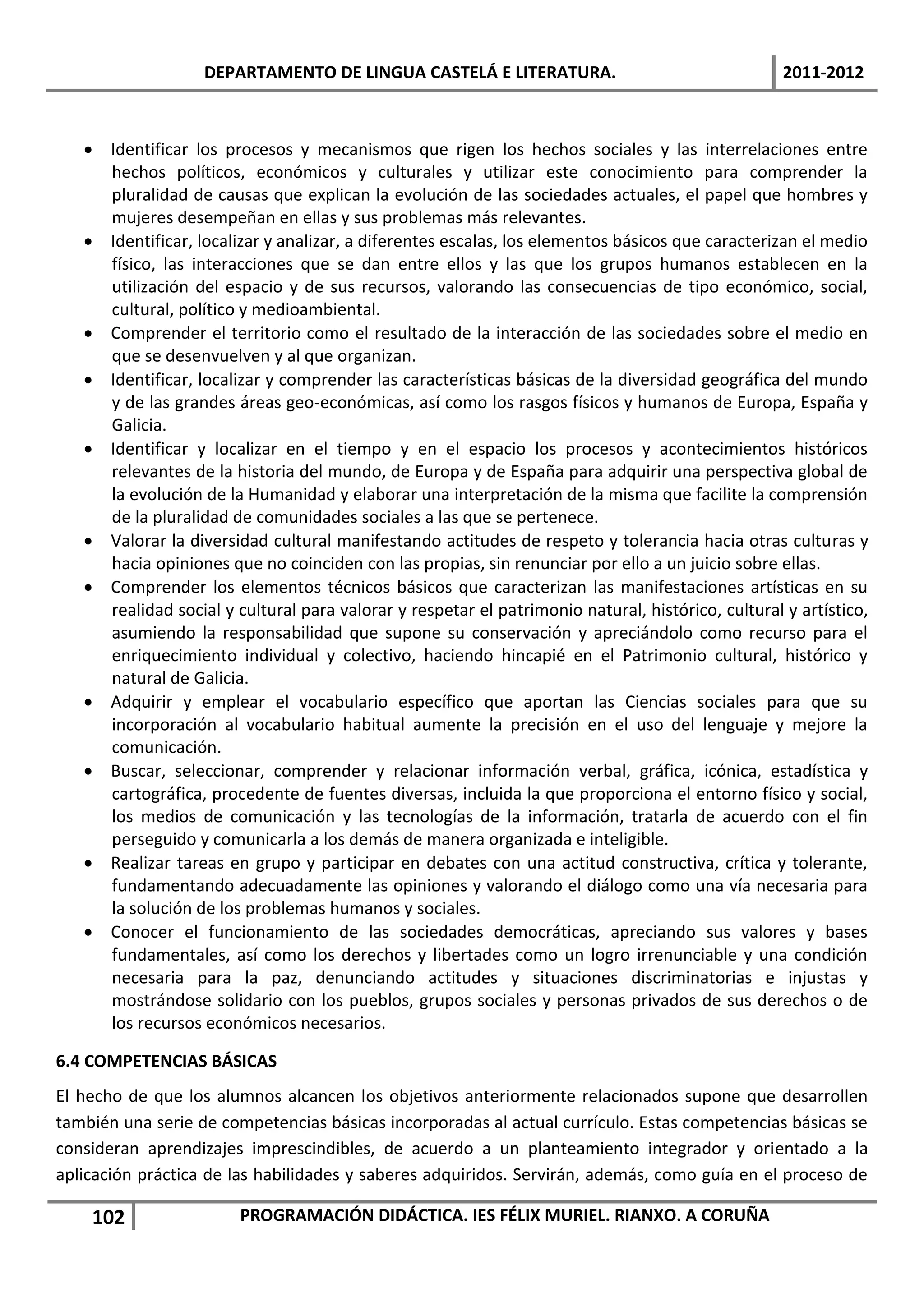 DEPARTAMENTO DE LINGUA CASTELÁ E LITERATURA.                                    2011-2012



    Identificar los procesos y mecanismos que rigen los hechos sociales y las interrelaciones entre
     hechos políticos, económicos y culturales y utilizar este conocimiento para comprender la
     pluralidad de causas que explican la evolución de las sociedades actuales, el papel que hombres y
     mujeres desempeñan en ellas y sus problemas más relevantes.
    Identificar, localizar y analizar, a diferentes escalas, los elementos básicos que caracterizan el medio
     físico, las interacciones que se dan entre ellos y las que los grupos humanos establecen en la
     utilización del espacio y de sus recursos, valorando las consecuencias de tipo económico, social,
     cultural, político y medioambiental.
    Comprender el territorio como el resultado de la interacción de las sociedades sobre el medio en
     que se desenvuelven y al que organizan.
    Identificar, localizar y comprender las características básicas de la diversidad geográfica del mundo
     y de las grandes áreas geo-económicas, así como los rasgos físicos y humanos de Europa, España y
     Galicia.
    Identificar y localizar en el tiempo y en el espacio los procesos y acontecimientos históricos
     relevantes de la historia del mundo, de Europa y de España para adquirir una perspectiva global de
     la evolución de la Humanidad y elaborar una interpretación de la misma que facilite la comprensión
     de la pluralidad de comunidades sociales a las que se pertenece.
    Valorar la diversidad cultural manifestando actitudes de respeto y tolerancia hacia otras culturas y
     hacia opiniones que no coinciden con las propias, sin renunciar por ello a un juicio sobre ellas.
    Comprender los elementos técnicos básicos que caracterizan las manifestaciones artísticas en su
     realidad social y cultural para valorar y respetar el patrimonio natural, histórico, cultural y artístico,
     asumiendo la responsabilidad que supone su conservación y apreciándolo como recurso para el
     enriquecimiento individual y colectivo, haciendo hincapié en el Patrimonio cultural, histórico y
     natural de Galicia.
    Adquirir y emplear el vocabulario específico que aportan las Ciencias sociales para que su
     incorporación al vocabulario habitual aumente la precisión en el uso del lenguaje y mejore la
     comunicación.
    Buscar, seleccionar, comprender y relacionar información verbal, gráfica, icónica, estadística y
     cartográfica, procedente de fuentes diversas, incluida la que proporciona el entorno físico y social,
     los medios de comunicación y las tecnologías de la información, tratarla de acuerdo con el fin
     perseguido y comunicarla a los demás de manera organizada e inteligible.
    Realizar tareas en grupo y participar en debates con una actitud constructiva, crítica y tolerante,
     fundamentando adecuadamente las opiniones y valorando el diálogo como una vía necesaria para
     la solución de los problemas humanos y sociales.
    Conocer el funcionamiento de las sociedades democráticas, apreciando sus valores y bases
     fundamentales, así como los derechos y libertades como un logro irrenunciable y una condición
     necesaria para la paz, denunciando actitudes y situaciones discriminatorias e injustas y
     mostrándose solidario con los pueblos, grupos sociales y personas privados de sus derechos o de
     los recursos económicos necesarios.

6.4 COMPETENCIAS BÁSICAS
El hecho de que los alumnos alcancen los objetivos anteriormente relacionados supone que desarrollen
también una serie de competencias básicas incorporadas al actual currículo. Estas competencias básicas se
consideran aprendizajes imprescindibles, de acuerdo a un planteamiento integrador y orientado a la
aplicación práctica de las habilidades y saberes adquiridos. Servirán, además, como guía en el proceso de

    102                 PROGRAMACIÓN DIDÁCTICA. IES FÉLIX MURIEL. RIANXO. A CORUÑA
 