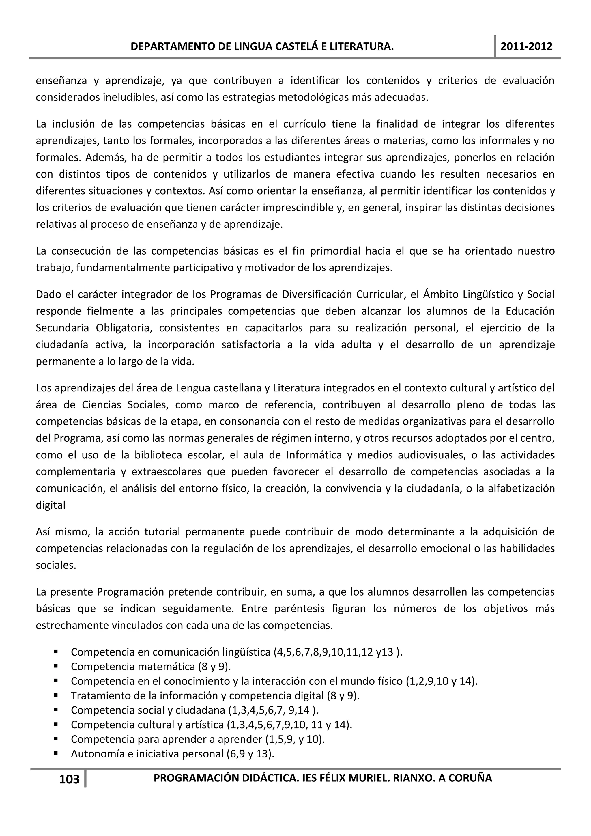 DEPARTAMENTO DE LINGUA CASTELÁ E LITERATURA.                                   2011-2012

enseñanza y aprendizaje, ya que contribuyen a identificar los contenidos y criterios de evaluación
considerados ineludibles, así como las estrategias metodológicas más adecuadas.

La inclusión de las competencias básicas en el currículo tiene la finalidad de integrar los diferentes
aprendizajes, tanto los formales, incorporados a las diferentes áreas o materias, como los informales y no
formales. Además, ha de permitir a todos los estudiantes integrar sus aprendizajes, ponerlos en relación
con distintos tipos de contenidos y utilizarlos de manera efectiva cuando les resulten necesarios en
diferentes situaciones y contextos. Así como orientar la enseñanza, al permitir identificar los contenidos y
los criterios de evaluación que tienen carácter imprescindible y, en general, inspirar las distintas decisiones
relativas al proceso de enseñanza y de aprendizaje.

La consecución de las competencias básicas es el fin primordial hacia el que se ha orientado nuestro
trabajo, fundamentalmente participativo y motivador de los aprendizajes.

Dado el carácter integrador de los Programas de Diversificación Curricular, el Ámbito Lingüístico y Social
responde fielmente a las principales competencias que deben alcanzar los alumnos de la Educación
Secundaria Obligatoria, consistentes en capacitarlos para su realización personal, el ejercicio de la
ciudadanía activa, la incorporación satisfactoria a la vida adulta y el desarrollo de un aprendizaje
permanente a lo largo de la vida.

Los aprendizajes del área de Lengua castellana y Literatura integrados en el contexto cultural y artístico del
área de Ciencias Sociales, como marco de referencia, contribuyen al desarrollo pleno de todas las
competencias básicas de la etapa, en consonancia con el resto de medidas organizativas para el desarrollo
del Programa, así como las normas generales de régimen interno, y otros recursos adoptados por el centro,
como el uso de la biblioteca escolar, el aula de Informática y medios audiovisuales, o las actividades
complementaria y extraescolares que pueden favorecer el desarrollo de competencias asociadas a la
comunicación, el análisis del entorno físico, la creación, la convivencia y la ciudadanía, o la alfabetización
digital

Así mismo, la acción tutorial permanente puede contribuir de modo determinante a la adquisición de
competencias relacionadas con la regulación de los aprendizajes, el desarrollo emocional o las habilidades
sociales.

La presente Programación pretende contribuir, en suma, a que los alumnos desarrollen las competencias
básicas que se indican seguidamente. Entre paréntesis figuran los números de los objetivos más
estrechamente vinculados con cada una de las competencias.

       Competencia en comunicación lingüística (4,5,6,7,8,9,10,11,12 y13 ).
       Competencia matemática (8 y 9).
       Competencia en el conocimiento y la interacción con el mundo físico (1,2,9,10 y 14).
       Tratamiento de la información y competencia digital (8 y 9).
       Competencia social y ciudadana (1,3,4,5,6,7, 9,14 ).
       Competencia cultural y artística (1,3,4,5,6,7,9,10, 11 y 14).
       Competencia para aprender a aprender (1,5,9, y 10).
       Autonomía e iniciativa personal (6,9 y 13).

       103               PROGRAMACIÓN DIDÁCTICA. IES FÉLIX MURIEL. RIANXO. A CORUÑA
 