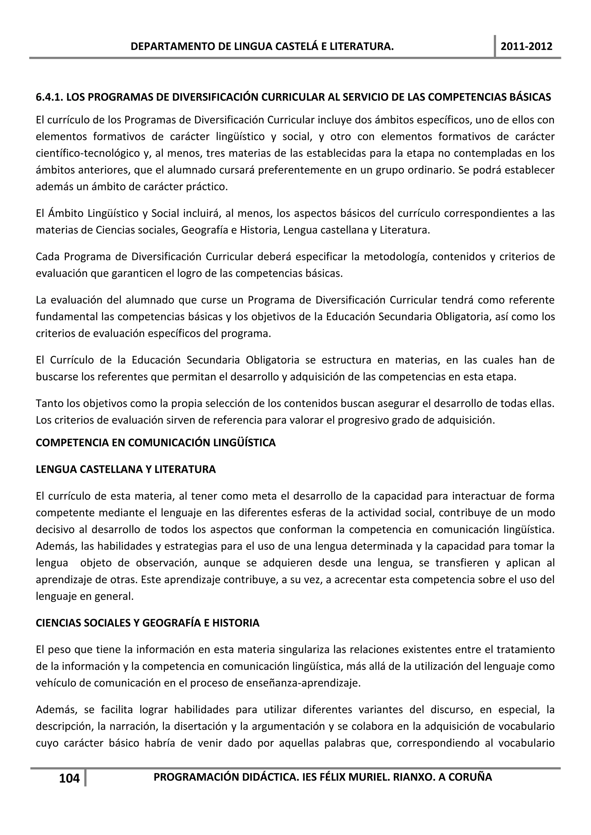 DEPARTAMENTO DE LINGUA CASTELÁ E LITERATURA.                                  2011-2012



6.4.1. LOS PROGRAMAS DE DIVERSIFICACIÓN CURRICULAR AL SERVICIO DE LAS COMPETENCIAS BÁSICAS
El currículo de los Programas de Diversificación Curricular incluye dos ámbitos específicos, uno de ellos con
elementos formativos de carácter lingüístico y social, y otro con elementos formativos de carácter
científico-tecnológico y, al menos, tres materias de las establecidas para la etapa no contempladas en los
ámbitos anteriores, que el alumnado cursará preferentemente en un grupo ordinario. Se podrá establecer
además un ámbito de carácter práctico.

El Ámbito Lingüístico y Social incluirá, al menos, los aspectos básicos del currículo correspondientes a las
materias de Ciencias sociales, Geografía e Historia, Lengua castellana y Literatura.

Cada Programa de Diversificación Curricular deberá especificar la metodología, contenidos y criterios de
evaluación que garanticen el logro de las competencias básicas.

La evaluación del alumnado que curse un Programa de Diversificación Curricular tendrá como referente
fundamental las competencias básicas y los objetivos de la Educación Secundaria Obligatoria, así como los
criterios de evaluación específicos del programa.

El Currículo de la Educación Secundaria Obligatoria se estructura en materias, en las cuales han de
buscarse los referentes que permitan el desarrollo y adquisición de las competencias en esta etapa.

Tanto los objetivos como la propia selección de los contenidos buscan asegurar el desarrollo de todas ellas.
Los criterios de evaluación sirven de referencia para valorar el progresivo grado de adquisición.
COMPETENCIA EN COMUNICACIÓN LINGÜÍSTICA

LENGUA CASTELLANA Y LITERATURA

El currículo de esta materia, al tener como meta el desarrollo de la capacidad para interactuar de forma
competente mediante el lenguaje en las diferentes esferas de la actividad social, contribuye de un modo
decisivo al desarrollo de todos los aspectos que conforman la competencia en comunicación lingüística.
Además, las habilidades y estrategias para el uso de una lengua determinada y la capacidad para tomar la
lengua objeto de observación, aunque se adquieren desde una lengua, se transfieren y aplican al
aprendizaje de otras. Este aprendizaje contribuye, a su vez, a acrecentar esta competencia sobre el uso del
lenguaje en general.

CIENCIAS SOCIALES Y GEOGRAFÍA E HISTORIA

El peso que tiene la información en esta materia singulariza las relaciones existentes entre el tratamiento
de la información y la competencia en comunicación lingüística, más allá de la utilización del lenguaje como
vehículo de comunicación en el proceso de enseñanza-aprendizaje.

Además, se facilita lograr habilidades para utilizar diferentes variantes del discurso, en especial, la
descripción, la narración, la disertación y la argumentación y se colabora en la adquisición de vocabulario
cuyo carácter básico habría de venir dado por aquellas palabras que, correspondiendo al vocabulario


    104                 PROGRAMACIÓN DIDÁCTICA. IES FÉLIX MURIEL. RIANXO. A CORUÑA
 