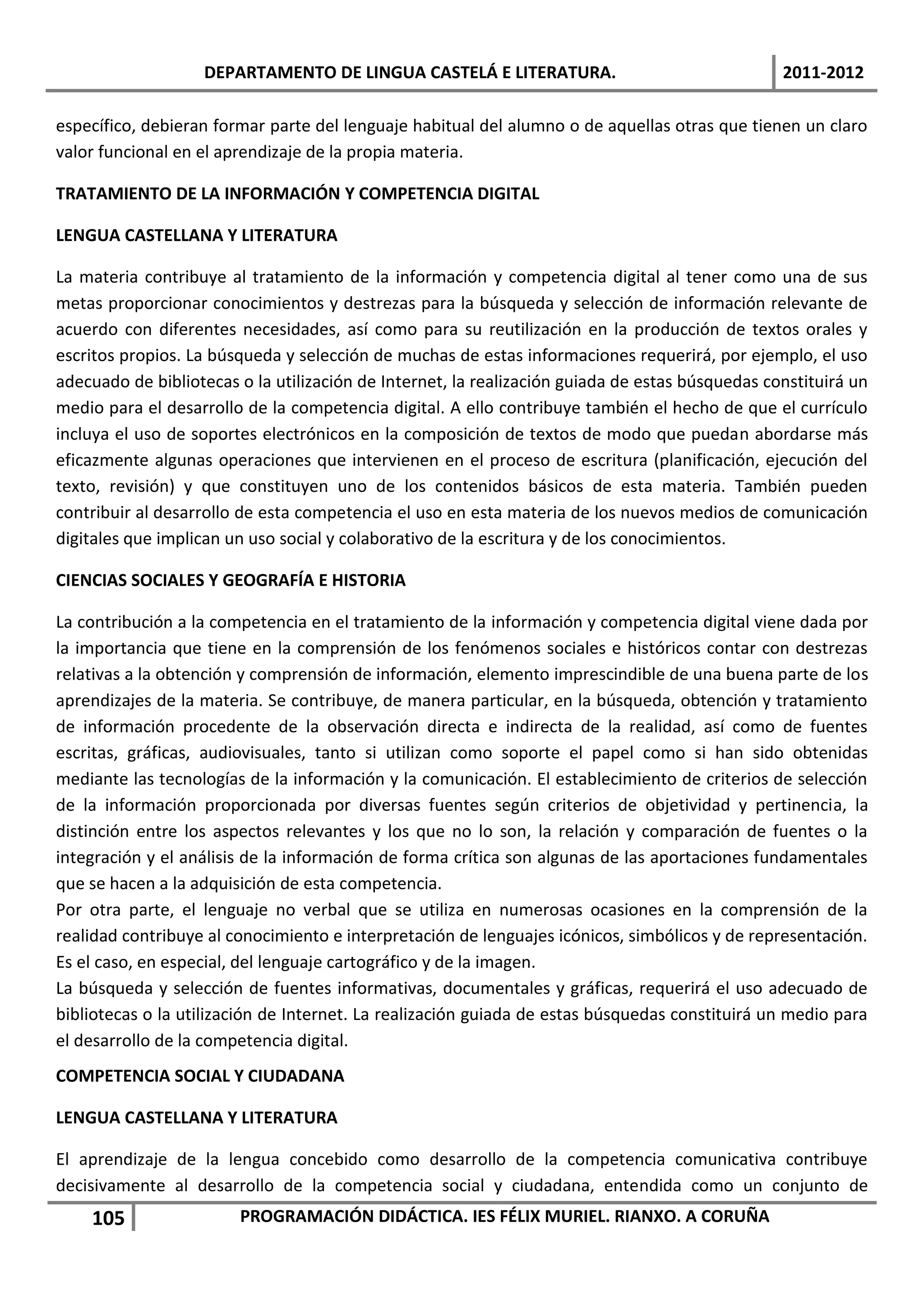 DEPARTAMENTO DE LINGUA CASTELÁ E LITERATURA.                                  2011-2012

específico, debieran formar parte del lenguaje habitual del alumno o de aquellas otras que tienen un claro
valor funcional en el aprendizaje de la propia materia.

TRATAMIENTO DE LA INFORMACIÓN Y COMPETENCIA DIGITAL

LENGUA CASTELLANA Y LITERATURA

La materia contribuye al tratamiento de la información y competencia digital al tener como una de sus
metas proporcionar conocimientos y destrezas para la búsqueda y selección de información relevante de
acuerdo con diferentes necesidades, así como para su reutilización en la producción de textos orales y
escritos propios. La búsqueda y selección de muchas de estas informaciones requerirá, por ejemplo, el uso
adecuado de bibliotecas o la utilización de Internet, la realización guiada de estas búsquedas constituirá un
medio para el desarrollo de la competencia digital. A ello contribuye también el hecho de que el currículo
incluya el uso de soportes electrónicos en la composición de textos de modo que puedan abordarse más
eficazmente algunas operaciones que intervienen en el proceso de escritura (planificación, ejecución del
texto, revisión) y que constituyen uno de los contenidos básicos de esta materia. También pueden
contribuir al desarrollo de esta competencia el uso en esta materia de los nuevos medios de comunicación
digitales que implican un uso social y colaborativo de la escritura y de los conocimientos.

CIENCIAS SOCIALES Y GEOGRAFÍA E HISTORIA

La contribución a la competencia en el tratamiento de la información y competencia digital viene dada por
la importancia que tiene en la comprensión de los fenómenos sociales e históricos contar con destrezas
relativas a la obtención y comprensión de información, elemento imprescindible de una buena parte de los
aprendizajes de la materia. Se contribuye, de manera particular, en la búsqueda, obtención y tratamiento
de información procedente de la observación directa e indirecta de la realidad, así como de fuentes
escritas, gráficas, audiovisuales, tanto si utilizan como soporte el papel como si han sido obtenidas
mediante las tecnologías de la información y la comunicación. El establecimiento de criterios de selección
de la información proporcionada por diversas fuentes según criterios de objetividad y pertinencia, la
distinción entre los aspectos relevantes y los que no lo son, la relación y comparación de fuentes o la
integración y el análisis de la información de forma crítica son algunas de las aportaciones fundamentales
que se hacen a la adquisición de esta competencia.
Por otra parte, el lenguaje no verbal que se utiliza en numerosas ocasiones en la comprensión de la
realidad contribuye al conocimiento e interpretación de lenguajes icónicos, simbólicos y de representación.
Es el caso, en especial, del lenguaje cartográfico y de la imagen.
La búsqueda y selección de fuentes informativas, documentales y gráficas, requerirá el uso adecuado de
bibliotecas o la utilización de Internet. La realización guiada de estas búsquedas constituirá un medio para
el desarrollo de la competencia digital.
COMPETENCIA SOCIAL Y CIUDADANA

LENGUA CASTELLANA Y LITERATURA

El aprendizaje de la lengua concebido como desarrollo de la competencia comunicativa contribuye
decisivamente al desarrollo de la competencia social y ciudadana, entendida como un conjunto de
    105                 PROGRAMACIÓN DIDÁCTICA. IES FÉLIX MURIEL. RIANXO. A CORUÑA
 