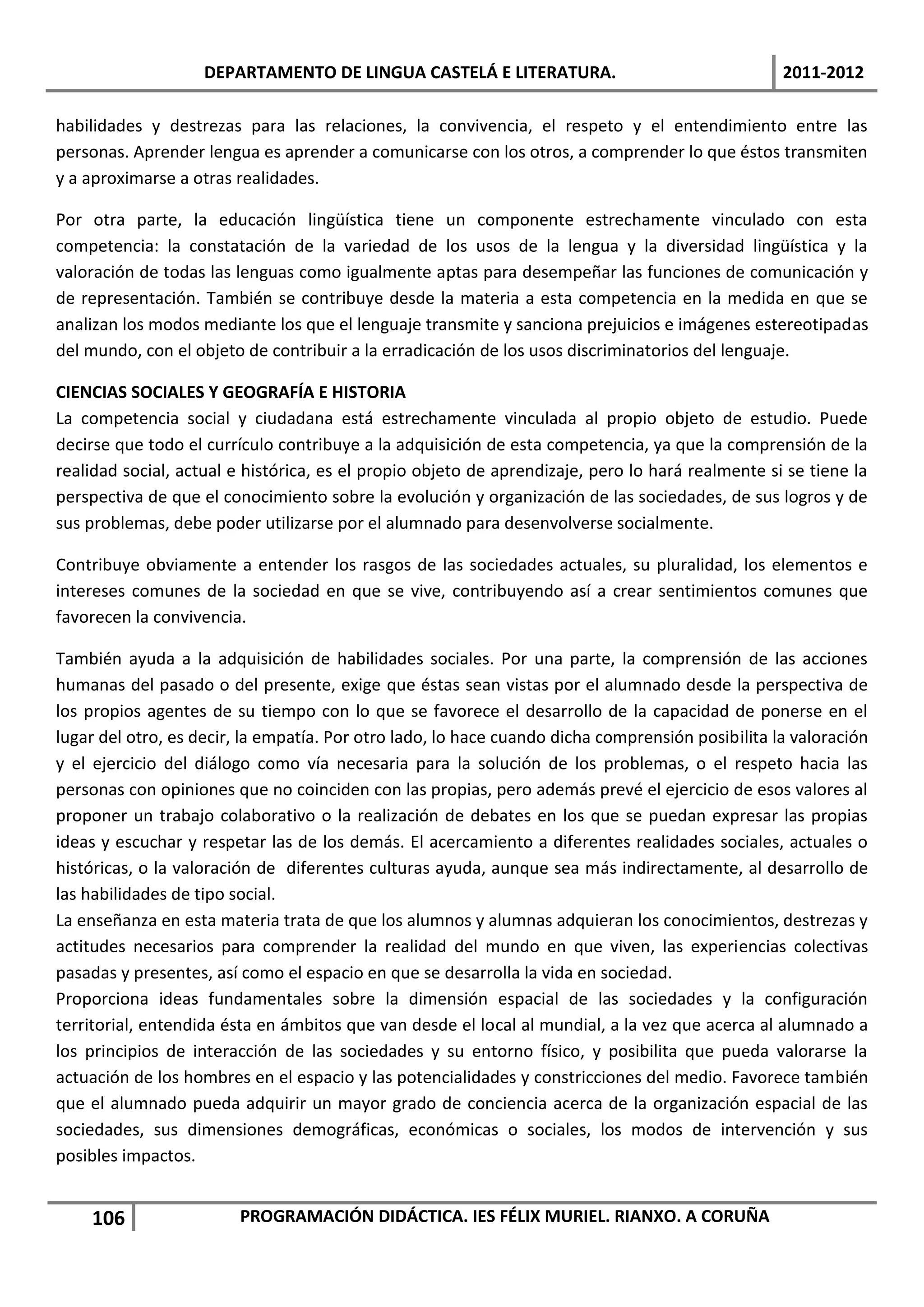 DEPARTAMENTO DE LINGUA CASTELÁ E LITERATURA.                                  2011-2012

habilidades y destrezas para las relaciones, la convivencia, el respeto y el entendimiento entre las
personas. Aprender lengua es aprender a comunicarse con los otros, a comprender lo que éstos transmiten
y a aproximarse a otras realidades.

Por otra parte, la educación lingüística tiene un componente estrechamente vinculado con esta
competencia: la constatación de la variedad de los usos de la lengua y la diversidad lingüística y la
valoración de todas las lenguas como igualmente aptas para desempeñar las funciones de comunicación y
de representación. También se contribuye desde la materia a esta competencia en la medida en que se
analizan los modos mediante los que el lenguaje transmite y sanciona prejuicios e imágenes estereotipadas
del mundo, con el objeto de contribuir a la erradicación de los usos discriminatorios del lenguaje.

CIENCIAS SOCIALES Y GEOGRAFÍA E HISTORIA
La competencia social y ciudadana está estrechamente vinculada al propio objeto de estudio. Puede
decirse que todo el currículo contribuye a la adquisición de esta competencia, ya que la comprensión de la
realidad social, actual e histórica, es el propio objeto de aprendizaje, pero lo hará realmente si se tiene la
perspectiva de que el conocimiento sobre la evolución y organización de las sociedades, de sus logros y de
sus problemas, debe poder utilizarse por el alumnado para desenvolverse socialmente.

Contribuye obviamente a entender los rasgos de las sociedades actuales, su pluralidad, los elementos e
intereses comunes de la sociedad en que se vive, contribuyendo así a crear sentimientos comunes que
favorecen la convivencia.

También ayuda a la adquisición de habilidades sociales. Por una parte, la comprensión de las acciones
humanas del pasado o del presente, exige que éstas sean vistas por el alumnado desde la perspectiva de
los propios agentes de su tiempo con lo que se favorece el desarrollo de la capacidad de ponerse en el
lugar del otro, es decir, la empatía. Por otro lado, lo hace cuando dicha comprensión posibilita la valoración
y el ejercicio del diálogo como vía necesaria para la solución de los problemas, o el respeto hacia las
personas con opiniones que no coinciden con las propias, pero además prevé el ejercicio de esos valores al
proponer un trabajo colaborativo o la realización de debates en los que se puedan expresar las propias
ideas y escuchar y respetar las de los demás. El acercamiento a diferentes realidades sociales, actuales o
históricas, o la valoración de diferentes culturas ayuda, aunque sea más indirectamente, al desarrollo de
las habilidades de tipo social.
La enseñanza en esta materia trata de que los alumnos y alumnas adquieran los conocimientos, destrezas y
actitudes necesarios para comprender la realidad del mundo en que viven, las experiencias colectivas
pasadas y presentes, así como el espacio en que se desarrolla la vida en sociedad.
Proporciona ideas fundamentales sobre la dimensión espacial de las sociedades y la configuración
territorial, entendida ésta en ámbitos que van desde el local al mundial, a la vez que acerca al alumnado a
los principios de interacción de las sociedades y su entorno físico, y posibilita que pueda valorarse la
actuación de los hombres en el espacio y las potencialidades y constricciones del medio. Favorece también
que el alumnado pueda adquirir un mayor grado de conciencia acerca de la organización espacial de las
sociedades, sus dimensiones demográficas, económicas o sociales, los modos de intervención y sus
posibles impactos.


    106                 PROGRAMACIÓN DIDÁCTICA. IES FÉLIX MURIEL. RIANXO. A CORUÑA
 